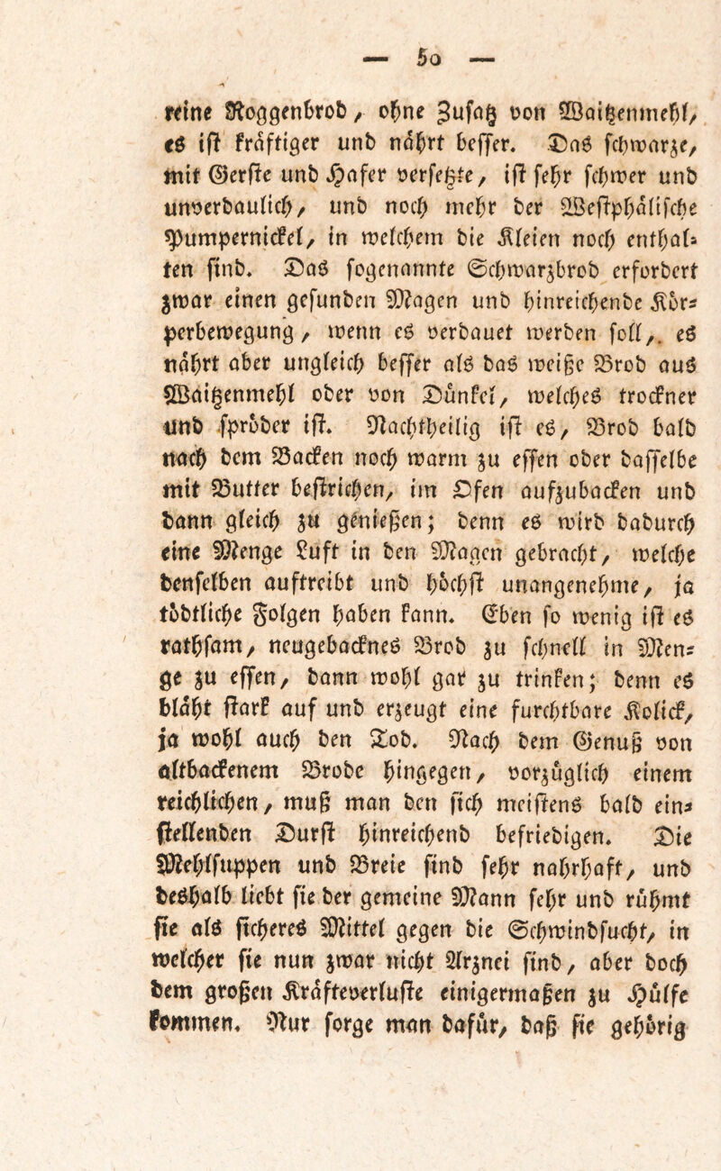 rdne gufog t>on SBai^enmeM/ cö ift fraftlger unb nd^rt bcljer. Daö fcbwnr^e, mit ©erfie unb »^nfer üerfegfe, if! fel^r fcbn^er unb un^erbauHcf)/ unb noc() mc^r ber ^eflp^ddfcfte Pumpernickel/ in tt?clc(»em bie Bleien nocf; entf;Q(s ten finb, fogcnnnnte 0cbmnr3brDb erforbcrt ^mar einen gcfunben 9}?agen unb binreicbenbe pcrbemegung / menn e6 oerbauet merben fod,. eö ndbrt ober ungleich bejjer olö bog mcige fBrob ouö 5Ö^ai§enmebl ober oon Dünfcl/ melcbeö trockner ijnb .fprober ifl» S^acbtbeilig ifl eg/ ^rob halb tmcb bcm ^Sacken noch morm ju effen ober bajjelbe mit 23ufter beftrid)eti^ im £ifen oufjubocken unb bonn gleich S« g^niegen; benn eg mirb boburch eine 5Ö?enge ?uft in ben 2Q?aacn gebracht/ melchc benfclben auftreibt unb bbehfi unangenehme/ ja tbbtliche folgen höben kann* €ben fo menig ifi eg rathfam/ neugebackneg ^rob ju fchnell in d^cn- ge SU ^fT^U/ bann mobl gar su trinken; benn eg bldht flark auf unb erseugt eine furchtbare ^olick/ ja mohl auch 2ob. 0^ach bem ©enug oon öltbackenem 5Brobe hiug^g^U/ oorsuglich einem teichltchen, mug man ben ftch meifteng halb ein^ ffellenben I^urgi hinreichenb befriebigen. T)ie S0?ehifuppen unb S5reie finb fehr nahrhaft/ unb beghalb liebt fie ber gemeine 3}?ann fehr unb rühmt fie alg pchereg 3)?ittel gegen bie 0chminbfucht/ in welcher fie nun swar nicht Slrsnci finb/ aber hoch ^em grogen Ärdfteoerlufle einigermagen s« Spüffe fommen* 5*^ur forge man bafut/ bag fie gehörig