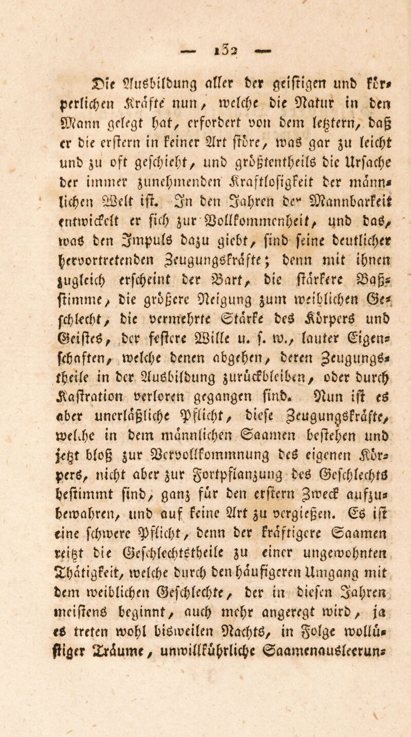 T^U ??rugln(bung alUv ta ^eiftlpen unb Fcr« |?rrf{cben tröffe nun/ xvcUt)c bie D^afur in tcn SJ^ann (gefegt l)atf erforbert öon bem U^Uxn^ bog er bie erfiern in Feiner ^rt ftore, wa^ gor ju teic^t unb ju oft gefebief;!/ unb gro^tent^eiig bie Urfocf;e ber immer juner;menben i!roft(ofigFeit ber monn« lic^)cn ^eit iff, 2n ben Solaren £i}?onnborFe{t fntmiefeit er fief) jur S3onfommcnr;eit, unb boö/ rooö ben 3m|)u(ö bo^u giebt, finb feine beutlicf)er feroortretenben 3<^t]gunggfr<ifte; benn mit ihnen jugtcicf) erfcheint ber '^ort/. bte (lorFere ^ogs; ftimme/ bie größere 0^eigung $um leiblichen &c^ fd)kct)t/ bie oermthrfe ©tdrfe beö Äer^perö unb ©eigeö, ber feiere 2BiiIe u, f. tv,/ (outer d'igens fehoften, mUt)C benen obgehen/ bereit ^eugungö* theile in ber 3(ugbi(bung jurücFbieiben/ ober burch il'ofirotion wloren gegongen finb* 9^nn iff c$ ober uncridgliche Pflicht/ biefe ^^tigungöFrdfte/ ttjeivhc in bem monnluhcn ©oomen befiehen unb ie§t bfog jur 23crooüfommnung beö eigenen ^br^ perö, nicht ober jur gortpfion^ung beg ©cfchiechfö heftimmt finb, gonj für ben erf!ern ouf^u» bemohren, unb ouf feine QIrt oergiegen. €g ijli eine fchmerc ^pfficht, benn ber frdftigcre ©oomen reigt bie 0efch(echt0tbei(e ju einer ungewohnten ^thdtigfeit/ weiche burch ben häufigeren Umgong mit bem weiblichen ©efchiechte/ ber in biefen Sohren inciflcnö beginnt/ ouch mehr ongeregt wirb/ ja U treten wohl bigweilen 9behiö/ in Soige wollu* piger 2jrdume, unwiUfuhrliche 0aamennugieerun»