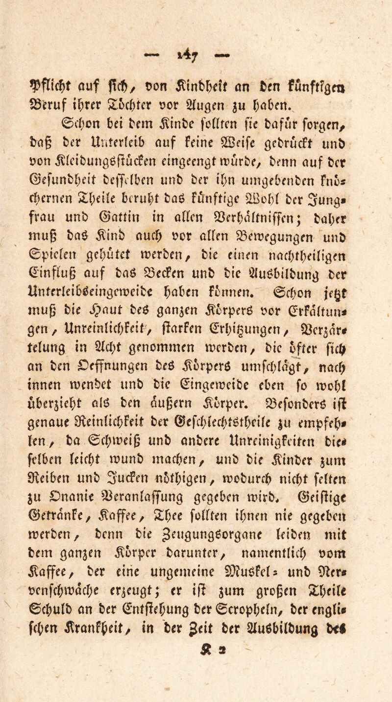 (tuf f!ct/ tjon Ätnb^eff ön funftfö«! fS^ruf ihrer Sbchter vor 2(ugen 3u hohett.^ 0chon bei bem ^inbe fo((fcn fte bafur formen/ bng ber Unterleib ouf Feine SBeife gebrucft unb von Jllcibungöflücfen eingeengt irurbe, benn nuf bcr ©efunbheit belJdben unb ber ihn uingebenben Fnb« ehernen SheÜe beruht baö Fönftige ^IBobl ber 3ung» frou unb (Battln in oUcn Q3erhnttniffen; baher tnug ba^ ^inb nuch vor oUen S3en:)egungen unb 0pic[en gehütet merben, bie einen nachtheiligen €inpug ouf baö 53edPen unb bie 2tui>bilbung ber Unterleib^eingcwcibc h^^ben Fbnnen. @chon jegt niug bie .^)nut beö ganzen ^erperö vor (JrFa(tun< gen, UnreinlichFeit, (FarFen (^rhigungen, ^cr^ar# telung in Sicht genommen werben, bic öfter fic^ an ben ^»effnungen beö ^brperö umfchlagt, nach innen wenbet unb bie ^ingeweibe eben fo wohl übersieht olö ben dugern Körper. 23efonbcrö ifl genaue 9xeinüchFeit ber ©efchlechtöthcile |u empfeh* len, ba Schweig unb anbere UnreinigFciten bie< fciben leicht wunb machen, unb bie ^inber jum 0\eiben unb SucFen nbthigen, woburch nicht feiten 5u £)nanie ‘^eranlaffung gegeben wirb, ©eifiige ©ettanFe, Kaffee, 5lhre follten ihnen nie gegeben werben, benn bie J^^^öt^tigßorgane leiben mit bem gansen Körper baruntcr, namentlich vom Kaffee, ber eine ungemeine SOiuöFcIs unb 9ter# venfehwdehe erzeugt; er if^ jum großen Siheile ©chulb an ber (^ntjlehung ber 0cropheln, ber engli» fchen dlronFheit, in bcr geit ber Sluöbilbung t>t$