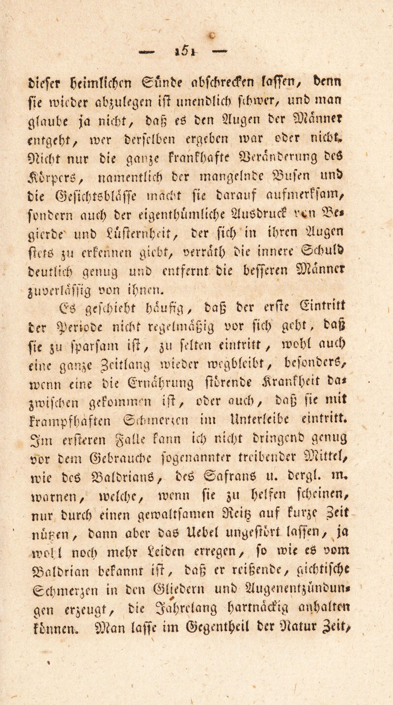 tiefer ßeimtkfcn 0unte obfctrecfen foffm/ tenn fie rcicter ölv^ulegrn tjl uncnMitIv ftbircr/ iinb man gfaul'C ja nicf;)t/ taf; eö ben Slugeii ber 5}i^dnnf? cnfgei)!/ mer bcrfciben ergeben mar ober riicb^ dVi(t)t nur bie gan^e franfbafte ^erdnberung bc$ dl'brpcrö/ riamentltcb ber mangelnbe Stufen unb bie ©eficbtsbidjjc macht fie baraitf aufmerffam, fonbern auch ber eigentbumlicbe Sluöbrucf r<n 3?e* gierte' unb ^ukernbeit, ber ficlj in ihren '2iugcn fletß ju erfennen giebt^ tJerrdtb bie innere 0chu(b beutlich genug unb entfernt bie befferen ^^dnncr luoerldfflg tum ifmen. gefchiebt häufig/ ba§ ber erfie (Eintritt ber ^kriobe nicht regeimdgig uor fiel; geht, ba§ fie SU fparfaiu iß/ st* feiten eintritt, mohl auch eine gans^^ *^^iebcr mcgbicibt/ befonbcri?/ menn eine bie (Ernährung ßorenbe .^ranfheit ba< Smifchen geiornnrn iß/ ober ouch/ bnjj |ie mit frampfhafren ©chmcrccn im Unterleibe eintritt, 3m erßeren %c\iU fonn ich nicht bringenb genug oor bem Gebrauche fogennnnter treibenber ^Jiittel, mie bcö S3albrian6/ beg 0afron6 u. bergl. tn, mornen, melchC/ menn fie s» helfen fcheineu/ nur burch einen gemaltfonun 9uig auf Fuvsc Seit nuhen/ bann aber baö Uehel ungeßbrt laßen, Ja meU noch mehr 5t!eiben erregen, fo mie e6 oom «Baibrian befannr iß/ ba§ er rcifeenbe, gichtifchc 0chmerscn in ben ©hebern unb Slugenentsünbun* gen erseugt, bie SaVeinng hetrtndcfig anhalrcn fennen. ^^an laße im ©egentheil ber ßlatur 3eit>