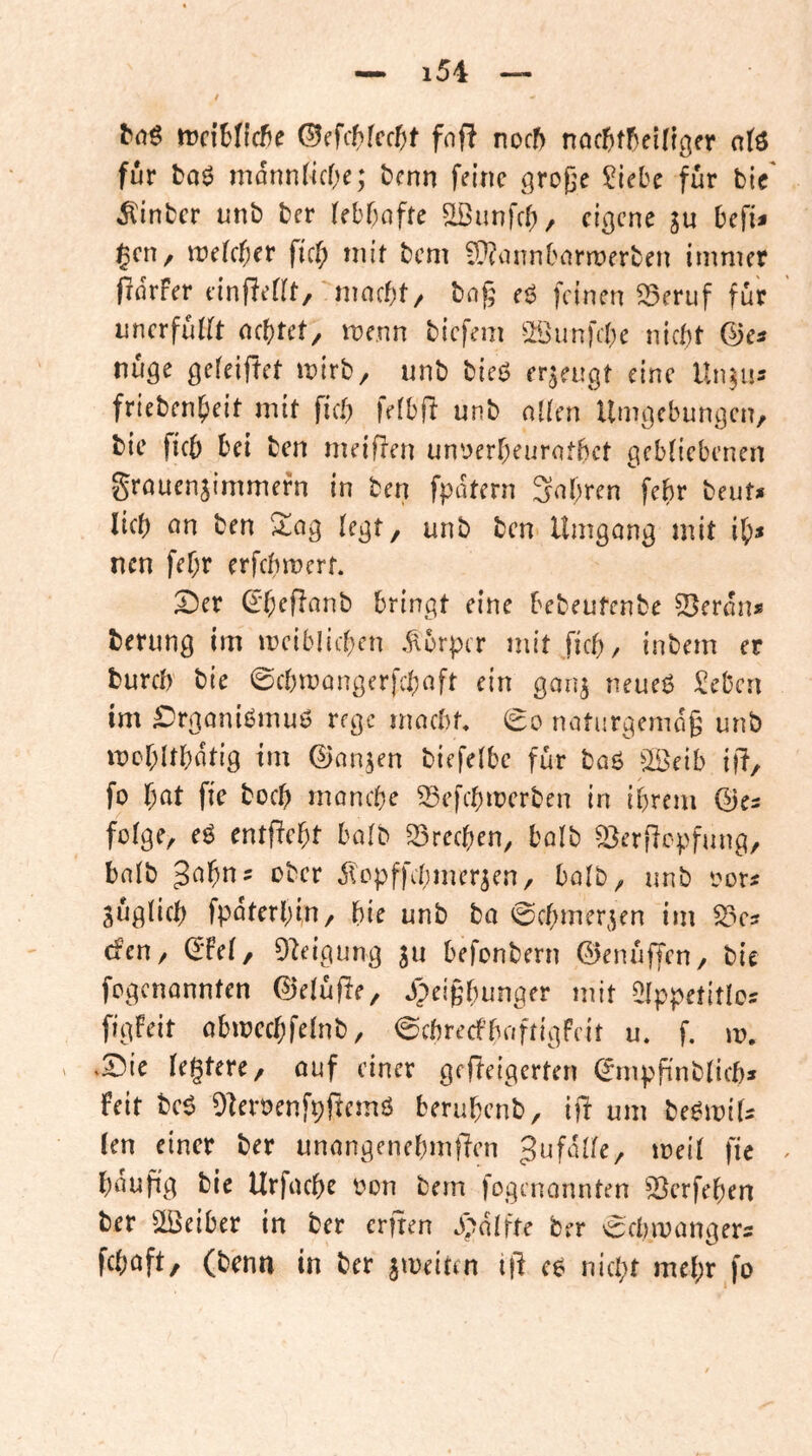 bdö trclHlcfje ©cfchfcc^f fnff noch noc^^t5ei^t3er a(ö für bo6 mdnndcOe; bcnn feine grof'e ?iebe für bic' ^inber unb ber (ebbofte ^unfeb, eigene ju befi* ^en, ix>e[cber ficb niit bem iÜ?iinnbarrt>erben immer fidrFer einReflt, nmebt/ tag eg feinen ^eruf für imerfuKt aebtet, me.nn biefem sJöiinfcbe nicht ©es nuge gefeiftet mirb, unb bieg erzeugt eine Un^us friebenbeit mit ficb fefbft unb nlien Umgebungen, bie ficb bei ben meiften un'^erbeurotbet gebliebenen grouenjimmefn in ben fpdtern Snbren febr beuts lieb nn ben Xa^ legt, unb ben Umgong mit ib* neu febr erfebmert. 2)er ©b^Ri^nb bringt eine bebeufenbe ^enhu berung im meiblicben .Körper mit ficb, inbem er bureb bie ©cbmongerfeboft ein gon^ neueg Seben im ^rgonigmug rege moebt, noturgemdg unb mcbltbdtig tm ©on^en biefelbe für bog ^IBeib i(?, fo l)at fie bücb monebe ^efebmerben in ihrem ©es folge, eg entfiebt bolb S3recben, bolb ^erfiepfung, bolb ober dlopffcbmer^en, bolb, unb oors jüglicb fpdterbin, bie unb bo 0cbmer,^en im ^cs efen, ©Fel, 92eigung ju befonbern ©enüffen, bie fegenonnten ©elüfle, jpeigbunger mit ^Ippetitlos figFeit obmecbfelnb, 0cbrecfbaftigFeir u. f, m. .S5ie legtere, ouf einer gefteigerten ^mpfinblicbs Feit beg O^eroenfpftemg berubenb, ift um begmiU len einer ber unongenebmfTen fi« bdufig bie Urfoebe oon bem jogenonnten 95erfeben ber ^IBeiber in ber erfren ^>dlfte ber ^cbmongers feboft, (benn in ber jmeiten t)l eg niept mepr fo