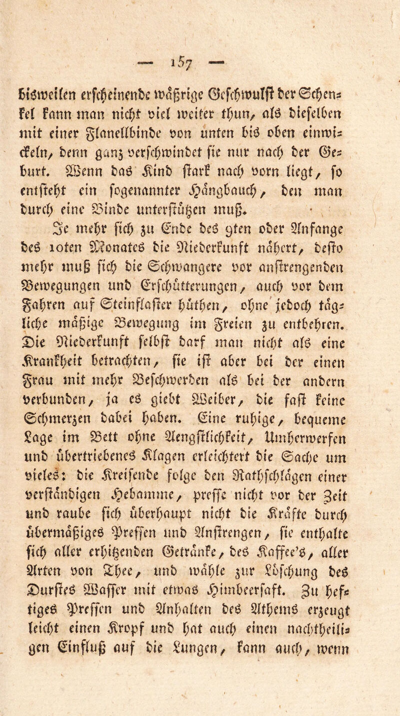 6i^it)cUen erfc^iefnenbfcMt^griöc 0cfcl5wulj!bev0c?yen5 M fann man nic^t mciter tf;un/ alö biefelben mit einer gtanellbinbe Don unten 6iö o6en einmu dein/ berm ganj yerfcf)n)int)et fie nur nacf> ber ©'es hart ^enn baö ^inb jlavB naef; öorn iie^t, fo entfielet ein fogenannfer ^angüauc^, ben man burcf; eine S3inbe unterfingen mug, 3e mehr fic^ ju €nbc beö 9ten ober 3(nfange beö loten 50?onatcg bie Diieberfunft nähert, befio mef)r mu§ fic^ bie ©c^iuangcre oor anfirengenbm ^etoegungen unb (^Tfetjütterungen/ auch oor bem ga^ren auf 0teinfIafier batten / ol^ne jeboeb tag^ lic^e mo^ngc ^eiuegang im greien ja entbel^ren. 2)ie DiieberFunft felbfi barf man nic()t afö eine .^ranFgeit betradjteu/ fie ifr aber bei ber einen grau mit mehr S3efcf;n}crben alg bei ber anbern \>erbunben/ ja eö giebt Leiber, bie fafi Feine 0cf;merjen babei ^)aben. gine ruhige, bequeme Sage im ^ett ohne ^lengjiticbfeit/ Umbermerfen unb übertriebene^ Etagen erteiebtert bie 0acbc um oiete^: bie ^reifenbe folge ben ^iatbfcbtdgcn einer üerfidnbigen .Fpebamme/ preffe nicht ror ber Seit unb raube ficb überhaupt nicht bie Kräfte burch ubermd^igeö ?^reffen unb Slnjirengen, fie enthafte fich aUer erhigenben ©etranFc/beg ^affee’g/ aller Sfrten oon Shee, unb mdhfe jur Sbfehung beg ^Durfieg ^Saffer mit etmag ^pimbeerfaft. gu hef« tigeg ^reffen unb SInhaften beg SIthemg erzeugt leicht einen topf unb hat auch ^iacn nacbtheilis gen (^influ^ auf bie Sangen/ fann auch, menn