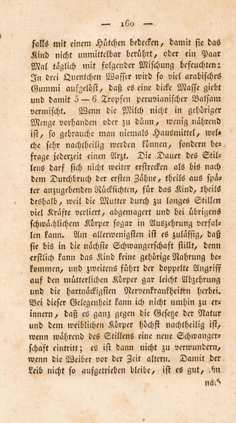 iGo föfTö mit einem J5utcf;en 6et)ecFen/ bmnit fie baö .^inb nicfet unmittelbar berührt, ober ein ^aar 5D?al toglich mit folgenber SJ^ifchung befeuerten: 3n brei Öuenteben ©affer mirb fo oiel arabifebeö ©umrni auf3elbp, bag e6 eine biefe 9}?o)Te giebt unb bomit 5 — 6 tropfen perut^ianifeber ^alfam oermifebt. ©enn bie ???ilcb nicht in geboricicr fO^enge oorbanben ober gu bünn, menig nabrenb tp, fo gebrauche man uiemaB »^au^mittel, trels fbe febr naebtbeiltg merben fbnnen, fonbern bes frage jeber^eit einen 2lr^t, ^ie ,^auer beö 0til= (eng barf ficb nicht meiter erjTredPen alg big nach bem Durchbruch ber erflen Johne, theilg oug fpas ter onjugebenben Ovinfficbtcn, für bag ^inb, theilg bcghalb, meil bie iO^utter bureb in langeg ©tillen oiel ^'rofte verliert, abgemagert unb bei übrigeng fcbmachlicb^'«^ Körper fogar in ^ug^ehrung oerfals (en !ann. 3lm allermenigßen ifi eg suldffig, bng fie big in bie ndcbfüe ©cbmangerfebaft füllt, benn erblich fann bag dlinb feine gehörige 9^lahrung ba Fommen, unb jmeiteng führt ber bop|)elte Eingriff auf ben mütterlichen Körper gar leicht Slbsehning unb bie hortndefigfien Oteroenfranfb^itm h^^tbeü 58ci biefer Gelegenheit fann ich nicht umhin ju ers Innern, bag eg ganj gegen bie Gefege ber Statur unb bem meiblicben Körper hoebP naebtheilig iff/ mnn mdhrenb beg ©tilleng eine neue ©cbmanger^ fchaft eintritt; eg ifi bann nicht 3« oermunbern, menn bie Leiber oor ber jeit altern. Damit ber ?eib nicht fo aufgetrieben bleibe, ifi cg gut, .bn na.’^