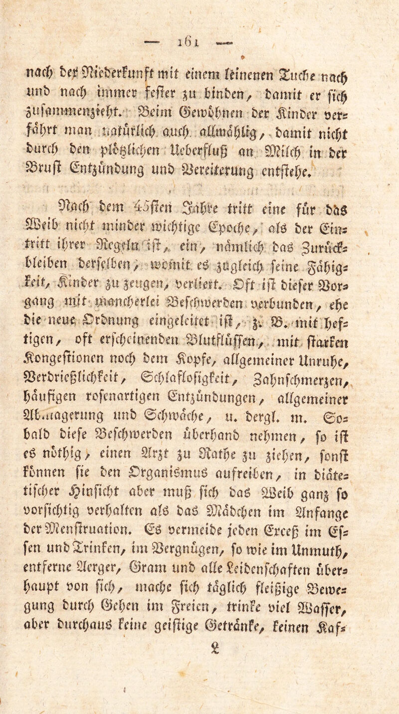 9 — 16‘ i nacfi bei? 0f^i'cber!unft mit emcm Ulmnm ^ucbe tictc^ unb nßc& imme» fef?er ju binben, bamit et ftc^ äiifanHnenäk{)t. S3fim ©etabbuen bet ^Itnbct oets fab« inan naföflicfi aufb allmäblig/ bamit nicht burch ben p[c§(ichcn Hcbetftuß an SRifch in bet aStufi entjünbuna unb SJeteiterung cntficf;e. » _ 9tach bem 45|!en Sah« tritt eine für bbs 5E«ih nicht niinber michtigc gpcche,' atä bet ©tw tritt ihrer 3ce3tta'ift,, ein> ndmii# bag Sutucfs l'teihen berfethen; mcrnit eö jögteich feine gahig* feit, Äinbet ju ieuQm, Verliert. Oft ijl biefet ajct« gang mit-mancherlei fSefchtuerben »etbunben, ehe bie neue Orbnnng eingctcitet ifi,; jv SS. inif hefs tigcn, oft erfchcinenben aslntflufTen, ..mit ffotfen Äcngeftionen noch ^»cm Äopfe, allgemeiner Unruhe, 83erbric§tichfcit, ©chtaftofigfeit, gahnfchmerjen, hänpgen rofenartigen entjünbungcn, altgemeiner aifc.nagenmg unb ©chronche, u. bergt, m. ©o= halb biefe a5efchmerben uherhanb nehmen, fo ifi es5 nöthig, einen Strst ju Stathe 511 sichen, fonfi fbnnen fie ben Organigmuö aufreitcn, in biates tifcher .^linficht aber mug fich bag aßeib gans fo oorfichtig oerhatten ato bag Stfabchen im Anfänge berSDJenjlruation. ©g oermcibe jeben Steeg im Sfs fen unbärinten, im Setgnugen, fo mie im Unmuth, entferne Sterger, ©ram unb atte Jeibenfehaften übers haupt »on fich, mache fich %tich fteigige SSemes gung burch ©eben im greien, trinfe oiet itBaffer, ober biirchaug Feine geilfige ©etrdnfe, feinen Äof* 2 I