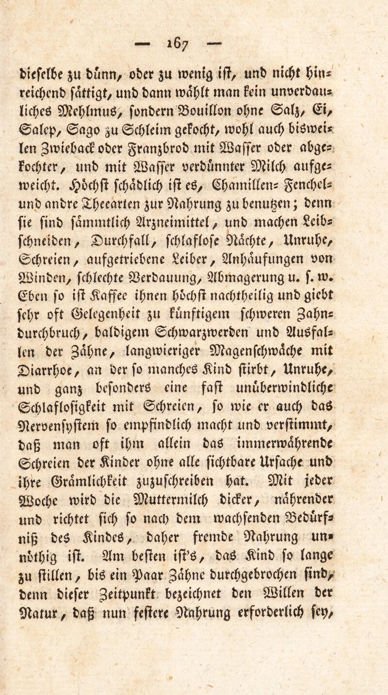 ticfette 5U buntt/ ober su wenig ifl, unb nic^t teittcnb fattigt/ unb bann wa^(t man Fein unoerbaus littcö 5[)?el;(mu6/ fonbern SSouifttn of^ne ©a(j, dl/ ©a(cp/ 0ago gu 0cbteim gcFottt/ wol^t auc^ biöwei* len JwiebadF ober granjbrob mit $Öaffer ober abges Foebter, «nb mit Sßaffer oerbunnter aufge^ weiebt ^oebfi fttabticb ifi eg/ ^bamitlens genttets unb anbre ^{j^earien jur D^a^rung ju benugen; benn fie finb fdmmtlicb Slr^neimittet, unb macben Seibs febneiben/ ^urebfaH/ febtaftofe 91dcbte/ Unrubr/ 0cbreien/ aufgetriebene J^eiber, 2(nbdufungen oon ^inben/ fcblecbte 23erbauung/ Slbmagerung u. f. w. ^ben fo ift ,^affec ihnen bbcbfi naebtbeitig unb giebt febr oft ©etegenbeit ju Funftigem febweren $a'i)x\s burebbrueb/ batbigem ©cbwarjwerben unb Slugfafs len ber langwieriger 9}?agenfcbwdcbe mit X)iarrboe, an ber fo manebeg ^inb jlirbt/ Unrubc/ unb ganj befonberg eine fafi unuberwinblicbc ©cblaflofigFeit mit ©ebreien, fo wie er auch bag Dteroenttjlern fo empfinblicb macht unb oerflimmt/ bog man oft ihm allein bag immerwdbrenbc 0cbreien ber^inber ohne alle fiebtbare Urfacbe. unb ihre 0rdmlicbFeit jujufebreiben bat. EOlit jeber ^oebe wirb bie ^luttermilcb bidFer/ ndbrenber unb richtet ficb fo nach bem waebfenben ^eburfa uig beg ^inbeg, baber frembe 0f^nbrung un» nbtbig ip. bepen ifi^g/ bag Äinb fo lange ju Pillen / big ein ^aar Jdbue burebgebroeben finb/ benn biefer ^^ilptmFt bezeichnet ben SBillen ber Ü^atur, bag nun feperc 9labrung erforberlicb fc9/