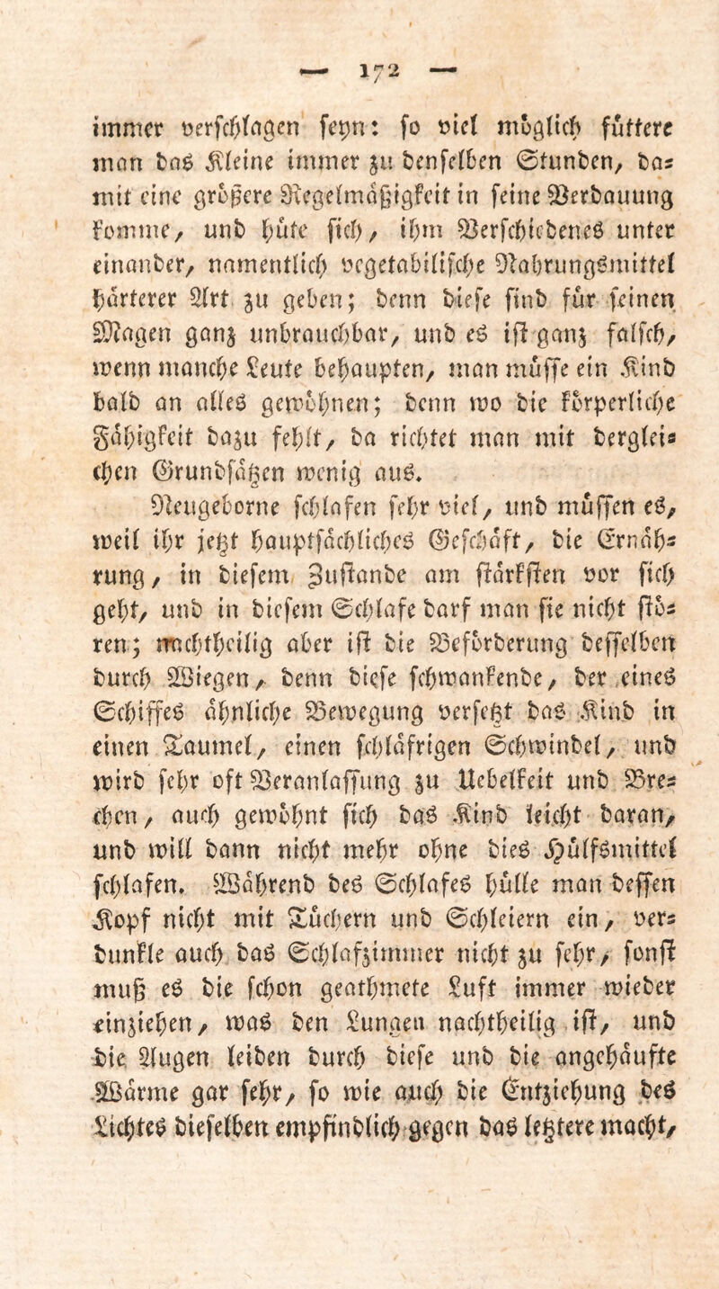 immer üerfcßta^cn fepn: fo t>ic( mügdeb futtere mnn tnö kleine immer ju tenfeiben 0tunbcn, bos mit eine grügere Srcgeimdßigfeit in feine S^erbnuung fomme, unb ^;ufe fict)/ ibm ^erfcbicbeneö unter einanber, namentlid; ycgetabi(ifc(;e Dlabrung^mittef j^drterer 3(rt ju geben; benn biefe finb für feinen SQ^rtgen ganj unbrnuebbar, unb eö ifl ganj fnifeb/ menn monebe ü;eute beboupten, mon muffe ein .^inb halb an aüeö gembbnen; benn wo bic fbrperlicbc gdbigfeit baju fehlt/ ba richtet man mit bergieia (ben ©runbfdgen menig auO. DIeugeborne fcblafen febr olct/ unb muffen eg, meii ibr jegt böuptfdcbücbeö ©efebaft, bie (rrndb« rung/ in biefem am fidrfffen oor fief) gebt/ unb in biefem 0cblafe barf man fie nicht fiba ren; rmcbtbrilig aber ifi bie S3efbrberung beffeiben bureb liegen/ ^enn biefe fcbmanFenbe/ ber,eineg 0cbiffeg ähnliche 25emegung r^erfeßt bag .^inb in einen 3:;aumel/ einen fcbldfrigen 0cbminbel/ unb mirb febr oft 33eran(affung ju Uebelbeit unb S5res eben/ auch gembhnt fich baö .^inb Üei.cht barau/ unb mill bann nicht mehr ohne bieg jpülfgmittel fchlafen, ^Jßdhrenb beg 0chlafeg hülle man beffen ^opf nicht mit Büchern unb Schleiern ein / i^ers bunfle auch bag Schlafzimmer nicht ju fehr/ fonfi muß cg bie fchon geathmete Suft immer mieber ^inziehen/ mag ben i^unaen nachtheilig if!/ unb bie, Singen leiben bureb biefe unb bie angehdufte .5öidrme gar fehr/ fo mie auch bie (Entziehung beg £ichteg biefelhen empfinblich ö^gen bag legtere macht/