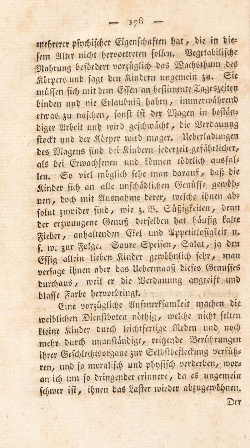 ©igcnfc()<iftcn ^at/ bie in bit^ fern QKtcf nic()t f;ct»ortreten fetten. ttJcgftabilifcfie -Slnfirung beffitbcrt »orjüglictt baß ttBnc^Sf'j&um beö unb fagt ben ^linbcrn ungemein $«• ©•« müffen ficö mttbem ©ffen an 6efiim;mte Kagcgjciten binben unb nie Stiaubni^ baten/ iniinetmabrenb etipaS äu nafeben/ fouR ifl ber iÖSagen in beRän* biger SIrbeit unb mirb, gefebmaebt/ bic SSerbauung ficeft unb bet Setper mirb mager. Ueberfabungen beb Siagenö finb bei Äinbern icberjeit.gefäbrlicbff/ o(ß bei ©riuacbfenen unb tbnnen tubttieb aubfat« len. @0 eiei mbglicb feb« man batauf/ bap bie Eintet ficb an alle unfebabtttben ©enüffe; aembb? uen, boeb mit Siubnabme betet, meiebe ihnen ab; fotut jumibet finb, mie 3. S5. ©ügigfeiten, benn bet etjmungene ©enu§ betfeiben bat baufig baitc giebet, anbattenben Sfet unb aippetittcfigfcit u. f. ro. ju'’ ©atat, ja ben (jffig allein lieben ^linbcr gemebnlicb febt, man setfage ihnen ober baS Uebermaag tiefes ©enuffeS butebaus, meil et bie Setbauung angreift unb blaffe garbe betoerbtingt. ©ine petäuglicbe älufmetffamfeit machen bie meiblicben Sienttbeten nbtbig, mclcbe nicht feiten blcine Sinbet butcb leichtfertige Steten unb noch mebt butcb unanftantige, reigenbe SSetubtungen ibtet ©efcblecbtscrgane jut ©elbftbeflccbung öerfüb; ten, unb fa moralifcb uut bbbf'ftO »etbetben,, mot; an ich um fo btingenbet etinnete, tu eS ungemein febmer ip, ihnen taö Saftet mietet abäugembhnen. Ser