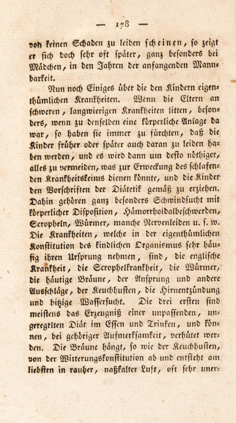 feinen ^cpobcn ju feiten f({)einen, fo jei^t er ftef) tüc{) fe^r oft fpater, ßonj befonberö bei SJinbeben/ in ben Salären ber onfanßenben 2}?ann* borfeit. 91un noch (Jinißeö über bie ben ^inbern eißen* tbumlicben ^ronfbeit^^^* ©^nn bie (Aftern on febweren, fonßtoiertßcn ^ronfbeiten litten, befon» ber0/ wenn ju bcnfelben eine fcrperlicbe Slnfoge ba wor, fo höben fie immer ju furchten, ba§ bie Äinber früher ober fpdter ouch boron su (eiben hö« ben werben, unb cO wirb bonn um beffo ncthißcr, olfeö ju t>ermeiben/ woö jur ^Tweefung beö fchfafen? ben .^tronfheitßfeimö bienen Fbnnte, unb bie hinter ben S^orfchriften ber I^idtetif ßemdg ju erstehen. Dohin ßehbren ßonj befonberö ©cbwinbfucht mit fbrperficher S)ifpofition, .^)rtmorrhoibo(befchwerbcn, 6crophe(n, SiBurmer, monche 9teroen(etben u. f. w. X^ie Äronfheiten, wefche in ber eißcnthumlichen Äonftitution beö Finblichen £rßoniemu6 fehr hdu« fiß ihren Urfprunß nehmen, finb, bic enßlifche ÄronFheit, bie 0croph^fFronFheit, bie Söurmer, bie hdutiße 93rdune, ber Slnfpruuß unb onbere ölußfcbfdße, ber ^^euchhufFen, bic Jpirnentsunbunß unb bi§iße SBofferfucht X)u brei erften finb meiflenö boö ^r^eußnig einer unpoffenben, uns gereßtlten 2)idt im (^ffen unb !^rjnFcn, unb Fons neu, bei ßehorißer 9UifmerFfomFcit, oerhutet wers ben. X}ic 93rdune hdnßt, fo wie ber ^euebhuften, tton ber 9öitterunß^fonfFitution ob unb cntfFeht om lifbften in rauher, nogfofter Xuft, oft fefw nner: