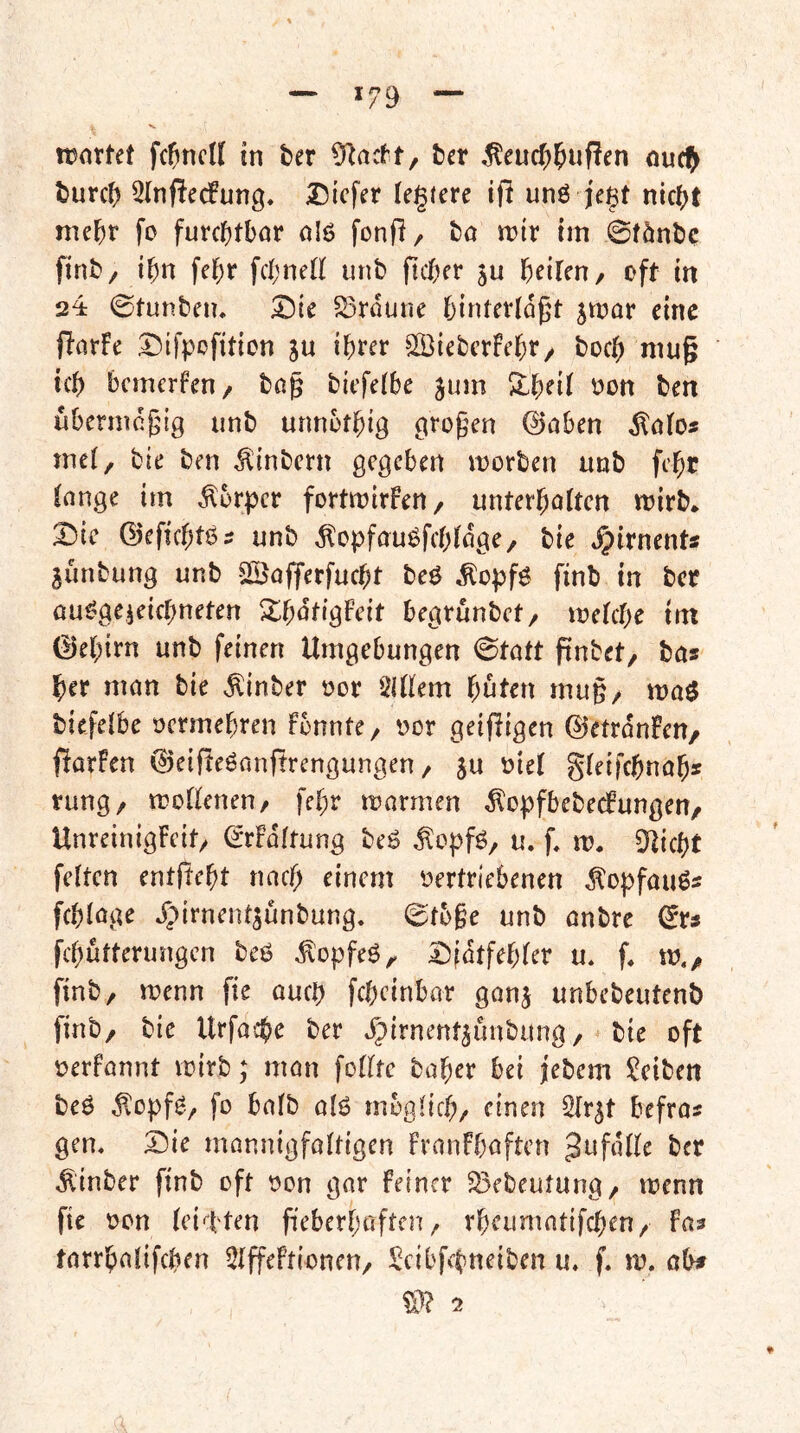 *79 ronrfet fc^ncK in ber £Racft, fcer ^eucf;^uf!cn nud^ t)urc() 2Inperfung, Dicfer Untere ifi unö je§t nic^jt nie^r fo futcl()tl)or alö fonfi, fca tt)ir im 0fönljc fint>/ i^n fcl)r fd;neii unb ficfKt ju f)eiUn/ oft in 224 0tunben. Sroune fjintcvldgt 5mar eine jInrFe Difpofition ju i^rer Sßtebcrfel^r/ boc^ mug ic{) bemerfen/ bß^ biefeibe jum ^on ben ubermeßig unb unnbtbig großen @oben ^ö(o« mei, bie ben ^tnbern gegeben morben unb febr longe im Körper fortmirfeU/ unterboften mirb* 2)ic ©eficbtö? unb ^opfauöfcbldge/ bie i^irnent* junbung unb SÖofferfucbt beö ^opf^ finb in ber ou^geieifbneten XbdfigFeit begrunbet/ metebe tm 0ebirn unb feinen Umgebungen 0tott pnbet/ bas ber man bie ^inber oor SiUem bnten mug/ n?a$ biefeibe oermebren fonnte, t?or geijligen ©etrdnFeU/ fiarfen 0eifte6onjtrengungen, ju niet gieifebnab« rung/ moUeneu/ febr marmen ^opfbebecFungen/ UnreinigFcit/ ^rFdftung beö ^opfö, u. f, m. 9Ucbt feiten entftebt naef; einem t^ertriebenen dlopfauös fcbloge Jpirnent^unbung. 0t5§e unb onbre (ivs febütterungen beö ,^opfeö^ I5fdtfebler u* f* m./ finb, menn fie oueb febeinbar ganj unbebeutenb finb/ bie Urfa>:b^ ber ^irnenfjunbung / bie oft oerfannt mirb; man follte baber bei jebem !^eiben beö ^opf^./ fo balb alö mbglicb/ ^^nen Slr^t befras gen, Sie mannigfoltigen franfbaften Jufdlle ber ,^inber finb oft oon gnr feiner 33ebeutung/ menn fie oon leichten fieberbaften / rbeumntifeben/ fas tnrrbalifcben Ülffeftionen/ !^cibfebneiben u, f, m. obs