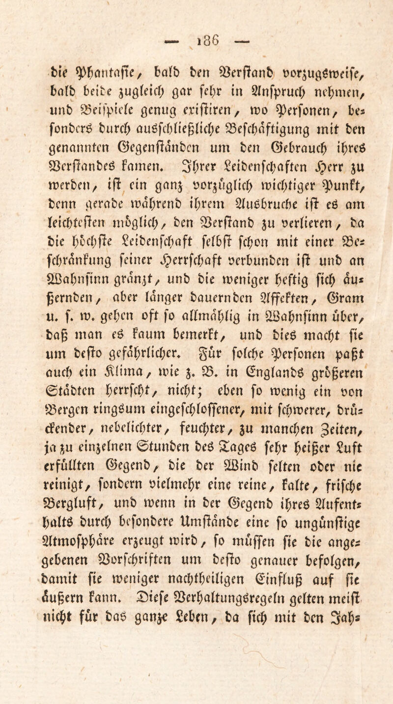 t)iV ^j^antnftC/ bo(b ten ^erPonbi t^or^uQ^metfe, balb beite jugteicf; gor fef;r in Slnfpruc^ nehmen/ unb ^^eifpicle genu^ exifiiten, rvo ^perfonen, bes fonberö burcf) ouöfcbtieglic^je 33efcboftigung mit ben genannten ©egenfidnben um ben ©ebrau0 i^reö 53crf!anbeö famem ^eibenfebaften Jperr ju merbeu/ ifl ein ganj Dor^uglicb miebtiger ^'^unft, benn gerabe vndbrenb ihrem Stuöbruebe ifb e6 am teiebtefien mbglicb/ ben ^erRanb ju r^erlieren, ba bie bt'fbP^ ^eibenfebaft fetbf! febon mit einer 33cs fcbrdnfung feiner ^errfebaft ücrbunbcn if^ unb on Sßabnfinn grdajt/ unb bie weniger heftig ficb du* gernbeu/ aber tanger bauern ben 3(ffeFten/ @ram u, f. w* geben oft fo attmdbtig in ^abnfinn über, bag man eg Faum bemerFt/ unb bieg macht fie um bepo gefdbrticbcr* gut fotebe ^erfonen pagt aueb ein dliima, wie in (Sngtanbg grbgeren ©tdbtcn b^rrfebt/ nicht; eben fo wenig ein oon ^^ergen ringgum eingefebtoffener, mit febwerer, bru* cFenber, nebetiebter, feuchter, ju manchen feiten, ja ^,u einjetnen ©tunben beg ^ageg febr ^ci^cr !^uft crfuUten ©egenb, bie ber Slßinb fetten ober nie reinigt, fonbern oietmebr eine reine, Fatte, frifebe sßergtuft, unb wenn in ber ©egenb ibreg Stufent* battg bureb befonbere Umftdnbe eine fo ungunftige Sttmofpbdre er5eugt wirb, fo muffen fie bic ange* gebenen SJorfebriften um befto genauer befotgen, bamit fie weniger naebtbeitigen ^inftug ouf fie dugern Fann» I^iefe ^erbattunggregetn getten meif! nicht für bag ganje Seben, ba ficb «tit ben Sab*