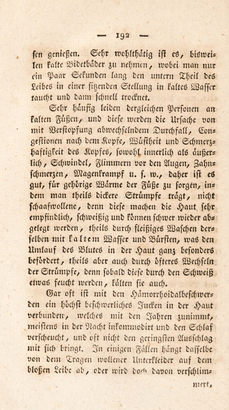 fcn genießen, ifl c$, HöweU len falte SSitctbd&er in ner;mcn/ tt)obei man nur ein ^aar ©efunben lang ten untern S^l^eK beö Jeibcö tu einer figcnl)en ©tefhing in fa(te6 ^afTcr tauc()t unti bann fc()ne(t troefnet* ©ef;r fjcuftg (eiben bergteic^en ^erfenen an fa(ten gugeu/ unb biefe merben bie Urfac&e non mit ^erftopfung abme((;fe(nbem Durebfad, ^ons gcfiionen naef) bem ^epfe/ SÖüfi^eit unb ©c^imer^s j^aftigfeit beg ^opfeg, fomo(;( innerlicf; ö(g duger^ lief), ©c()minbe(, glimmern nor ben ^ugen, Jol^ns fc()mcrjen/ !0?agenFrampf u. f. m«, bal&er ifl eg gut/ für gelehrige Södrme ber guge 3u forgeu/ ins bem man tl^eifg biefere ©trumpfe tragt/ nic()t fcbaafrtJodenc/ benn biefe machen bie ^)aut fel^r empftnblic^/ fc^meigig unb fbnnen febtner mieber absi gelegt n^erben/ tf)eilg burcf) fleigigeg ^Safeben ber^ felbcn mit faltem Gaffer unb SSürffeU/ mag ben Umlauf beg 5Bluteg in ber dpaut ganj befonberg befbrbert/ tbeilg aber auch bftereg S^ecbfeln ber ©trumpfe/ benn fobalb biefe bureb ben ©cbn?eig etmag feuebt merbeu/ falten fie aucl). ©ar oft iß mit ben ^^dmorrboibalbefclnrcrs ben ein b^ebf^ befcbmerlicbeg Sueben in ber »^aut nerbunben/ mclcbeg mit ben Sabren junimmt/ meifteng in ber ^])lacbt infommobirt unb ben ©eblaf nerfebeuebt/ unb oft nicht ben geringßen ^lugfcblag mit ficb bringt, Sn einigen gdllen bangt baffelbe oon bem 'i^ragen mollcner Untcrfleiber auf bem biogen Scibc ab/ ober mirb bor^ baoon oerfcblims mntj,