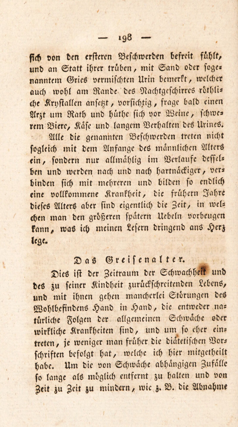 pdf) t>on tcn erPercn fSef<$trerben befreit fu^ff/ unb on (statt i^rer trüben, mit 0anb ober foge« nanntem ©rieö oermifebten Urin bemerFt, mcicber oueb mobi am Sianbe beö Olacbtgefcbirrcö rotbii* (be ^rt;fta(fen anfegt, oorfiebtig, frage halb einen $rr^t um S^atb unb b^^bc ficb oor ^öeine, febmes rem 23ierc, ^dfe unb langem Verhalten beö Urineö, 2Ule bie genannten 33ffcbmerben treten nicht fogleicb mit bem Slnfange beö mdnnlicben Qllterö ein, fonbern nur allmdblig im 93erlaiife beffel» ben unb merben nach unb nach b(^ttnd(figcr/ t^ers binben ficb mit mehreren unb bilben fo enblicb eine oollfommene ^ranfbeit, bie frubern Sabre biefcö 5Ilterö aber finb eigentlich bie Seit, in mels eben man ben grbßeren fpdtern Uebeln oorbeugen fann^ moe icb meinen f^efern bringenb an6 J;er| S)oö ©reifenalter. I5ieö ip ber Zeitraum ber ©cbmaebb^S beö ju feiner ^inbbeit jurudFfcbreitenben Sebenö/ unb mit ihnen geben mancherlei Storungen beö ÖBobtbepnbenö ^anb in »^anb, bie entmeber na« turlicbc Solgen ber allgemeinen 0cbmdcbe ober mirFlicbe SranFbeiten finb, unb um fo eher ein^ treten, je weniger man früher bie bidtetifeben ^J^or^ febriften befolgt f)at, welche ich hier mitgetbeilt habe. Um bie oon ©cbwdcbe abbdngigen 3ufdlle fo lange alö möglich entfernt su halten unb oon ^eit ju Jett ju minbern, wie 3.5Ö. bie 2Ibnabme