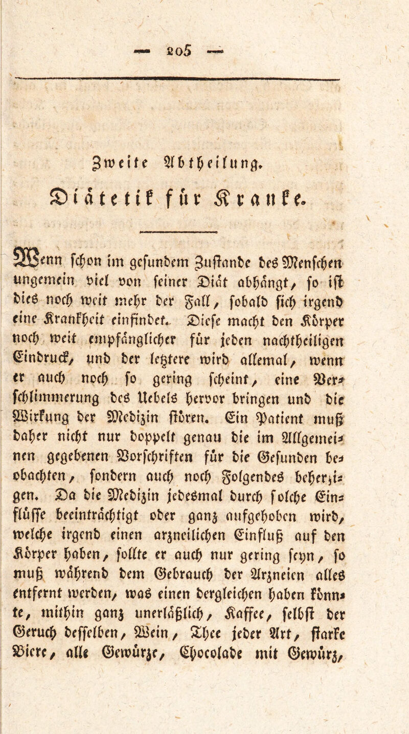 Zweite © t a t e t i f für ^ t a n f e. fcficn im gcfunbcm ^uffiinbc bcS !0?enfc6m' ungenutn t?iei t)en feiner £){öt öb^nngt/ fo tffc tie6 nof^ njcit mehr tcr gnlf, fobotb ficl^ trgcnD eine MratiFl^cit elnpnbef,. ;Dicfe moc^)t ben ^brper noch Weit fnipfdrigficber [ur j'cten nncbtl&ciiigen ^inbruef/ ynb ber festere wirb aKemaf/ wenn er nueb noch fo gering febeinf/ eine ^er^ febfimmerung bcö Uebeiö beroor bringen unb bic ^SirFung ber ED^cbi^in jlbren. (Sin Patient mug ta^ev nicht nur boppelf genau bie im MgemeU neu gegebenen SSorfebriffen für bie 0efunbcn be:* obaepten/ fonbern oueb noch gofgenbeö beberju gen* bie W^ebi^in febe^mat bureb fofebe ^ins puffe beeintraebtigt ober gan^ oufgeboben wirb, welche irgenb einen örjncilicben Hinflug auf ben Äbrper hoben / foUtc er auch nur gering fepU/ fo tnug wdbrenb bem ©ebroueb ber Sfr^neien a((eö entfernt werben/ waö einen bergfeicben haben Fonn* tc, michin ganj unerfdglicb/ ^apee/ felbp ber ©erueb beffefbeu/ ^eiu/ ^^hre jeber 2(rt/ ParFe Spiere/ olU ©ewur^C/ ^h^^cofabe mit ©ewür^/