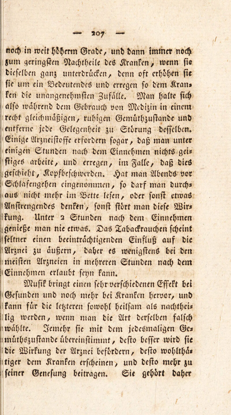 no0 in ©ratC;, unft tann fmthct no4 §um qcrinöRen ^a(^)t^)dk tcö ilranfctt/ wenn fte tiefeiben ganj untertrucfen / tcnn oft erbosen ftc fie um ein S3eteutenteö unt erregen fo tem Ä’ran» Feri tie unongencbmjren ^ufaiie, 9}?an b^ftc ficb oifo wdbrent tem 0ebraucb oon 5[^cti§in in einem recht gieifbmdgigen/ ruhigen ©emutb^uflantc unt entferne jete 0eiegenbeit ja ©tbrung teiteibem j Einige ^iirjneifFoffe erfortern fogor, tag man unter I einigen ©tunten nach tem ^innebmen niebtö geU i| fFige^ arbeite, unt erregen, imgalfe, tag tieö 1 gefebiebt, «^epfbefebwerten. ^pat man 2(bentö öor i ©ebiafengeben eingenommen, fo tarf man tureb* I ouö nicht mehr im ^ette iefen, oter fonfF etwaö , QtnfFrengenteö tenFen , fonfl flbrt man tiefe 5tBir» i Fang, Unter 2 ©tunten nach tem €innebmen ; geniege man nie etwaö. I5aö itabacFraucben febeint l’fHtner einen beeintrdebtigenten (Sinffug auf tie i Sirenei ju dugern, taber eö wenigfienö tei ten 1 nutzen ^Tr^neien in mehreren ©tunten nach tem i ©innebmen ertaubt fepn Faun. 9}?ufiF bringt einen febr oerfebietenen ^'fpeFt bei ! 0efunten unt noch mehr bei ^ronfen b^toor, unt I Fann für tie (enteren fowobt b^Üf^^^ti atß nncbtbeU Uig werten, wenn man tie 2trt terfetben fatfeb j:wdbtte. Semebr pe mit tem jete^matigen ©es i mütbö^upante ubereinftimmt, tepo beffer Wirt ftc *;tie ©irFung ter Str^nei befortern, tepo wobttbd^ jitiger tem dlranFen erpbeinen, unt tePo mehr ju r feiner ©enefung beifragen, ©te ßcbbrt taber /