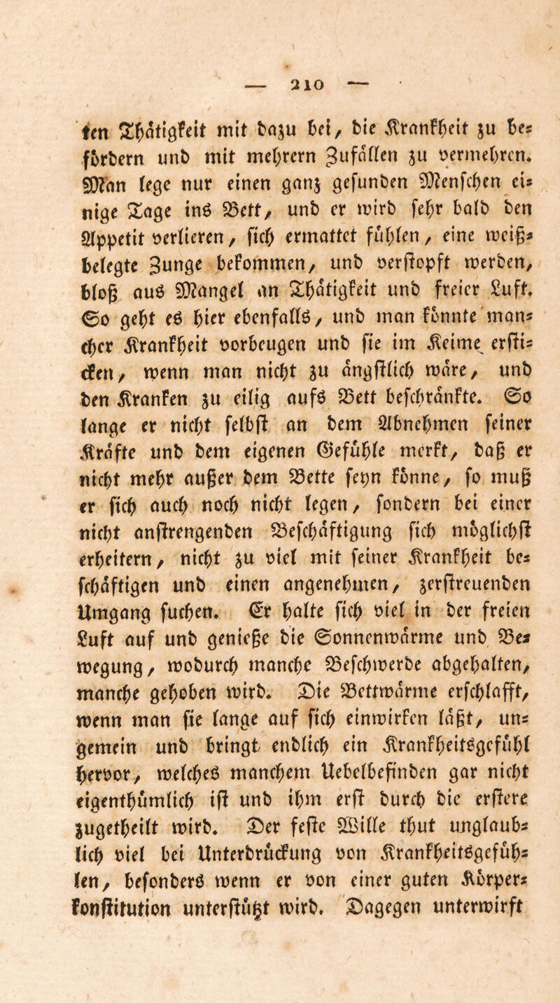 ien 2!^nfiöfett mit tnju bie ,^ranF^e{t ju Bes fBrBern unB mit meBrern üermeBrcn. 50?hn (e^e nur einen gunj gefunden ?Q?enfcf)en eU ni^e ZdQC tnö 25etr, unb er mirb fe^r bo(b ben Qtppetit verlieren, ftcB ennottet fugten, eine mcig« Belegte Sunge befommen/ unb öerfJopft merben, Blog ouö junget nn ^^Butigfeit unb freier Suft, ©0 geBt eö f)Ht ebenfottö/ unb man fbnnfe mans cBcr 5lronfB^i^ t>orbcugen unb fie im ^cime^ erfiis efeu/ wenn mon nicBt ongffticB mare, unb ben ^ranfen ju eilig aufö 23ett befebranfte. 0o lange er nicBt felbji an bem ÖlbncBmen feiner ,^rafte unb bem eigenen ©efuBle merft, bag er nicBt meBr auger bem S3ette fepn fbnne, fo mug er ficB oucB nocB nicBt legen, fonbern bei einer nicBt anflrengenben 23efcBaftigung ficB niügticBß erBeitem, nicBt »iel mit feiner ^ranFBeit bcs fcB^ftigen unb einen angeneBmen, s^’^^ft^^uenben Umgang fucBen. €r B^tte ftcB t>ie( in ber freien £uft auf unb geniege bie ©onnenmarme unb S3es megung, moburcB mancBe SSefcBmerbe abgeBatten, mancBe geBoben mirb* Z)ic 23ettmdrme erfcBlafft, wenn man fie lange auf ftcB einmirfen lagt, uns gemein unb bringt enblicB ein ^ranfBeit^gefuBl ^erüor, melcBeß mancBem Uebelbepnben gar nicBt eigentBumlicB ifi unb iBm erfi burcB bic erfiere jugetBeilt mirb. ^er fege ©ille tBut uuglaubs licB riet bei UnterbrudFung üon ^ranFBeitögefuB« len, befonberö wenn er r^on einer guten Äbrper« fonfiitution untergugt wirb, dagegen unterwirft