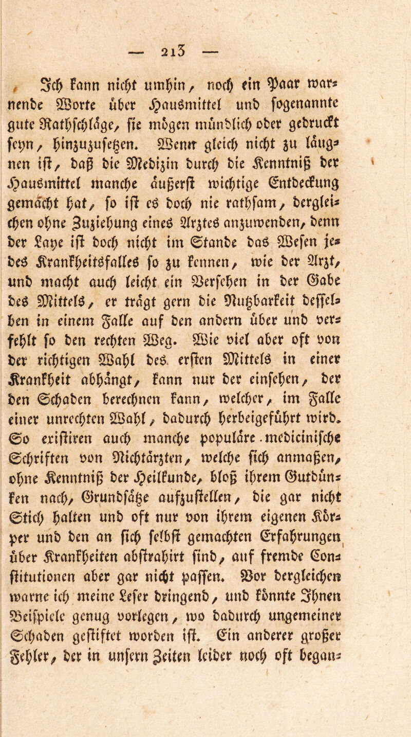 2i5 , !önn nicf)t uml^in, nocf; fin ^oar war* nenbc Sßortc über »fpauömittef unb fogenanntc gute 9votbfcb(öge/ fic mögen münblicj) ober gebrueft SBenft glctcf> nic^t ju Wuga nen ifl/ bag bie 3)?ebi3in burc^ bic tontnig ber Jpauömittet manche ougerff miebtige ^ntbedPung gemÄbt fo ifl cg boeb nie ratbfam/ bergfeis eben ebne gujtebung etneg anjumenben/ benn ber 2ax}c ifli boeb nicht im ©tonbe bog S[Öefen je« beg ^ronFbeitgfoKeg fo ju fennen/ mie bet ^xit/ unb macht aueb leicbt ein ^erfeben in ber 0obe beg S)?ittetg/ er trogt gern bie ÜlugborFeit beffela ben in einem golfe ouf ben onbern über unb oers febJt fo ben rechten 2ßea. Sie oie( ober oft oon ber richtigen Sob( beg. erfien SiRittetg in einer ^ronfbeit obbongt/ Fonn nur ber einfeben/ ber ben ©cboben berechnen Fonn, meteber, im gotfc einer Unrechten Sob( / boburch berbeigefubrt mirb, 00 erijFiren oueb monebe poputdre .mcbicinifcbe 0cbriften oon Dticbtdr^tcn/ metebe ficb onmogeu/ ohne ^enntnig ber ^eilFunbe, b(og ihrem ©utbun« Fen noch/ ©runbfdge ouftufrelten / bie gor nicht 0ticb b^^iten unb oft nur oon ihrem eigenen ^br^ per unb ben on geh fe^bfi gemoebten ^rfobrungen^ über ÄronFbeiten obfFrobirt finb/ ouf frembe (^on^ pitutionen ober gor nicht poflfem fBor bergleicben vnorne ich meine Sefer bringenb/ unb Fbnnte 3bnen ^eifpictc genug oorlegeu/ mo boburch ungemeiner Gehoben gepiftet morben IP* (Jin onberer groger gehler^ ber in unfern feiten (ciber noch oft begou^