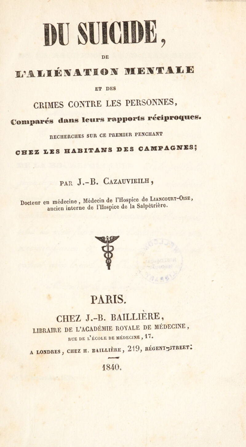 m SUICIDE, DE l'ILIÉIAXIO* MlIîTAI-œ ET DES CRIMES CONTRE LES PERSONNES, Comparés dans leurs rapports réciproques. RECHERCHES SUR CE PREMIER PENCHANT CHEZ IIS HABITâNS ©ES CAMPAGNES? PAR J.-B. Cazauvieilh , Docteur en médecine, Médecin de l’Hospice do LiAncoecT-0.SE, ancien interne de l’Iiospice de la Salpetnere, T PARIS. CHEZ J.-B. BAILLIÈRE, LIBRAIRE DE L’ACADÉMIE ROYALE DE MÉDECINE, RJJE DE l’école DE MÉDECINE , A LONDRES, CHEZ H. BAILLIÈRE , 219, RÉGENTsSTREET. 1840.