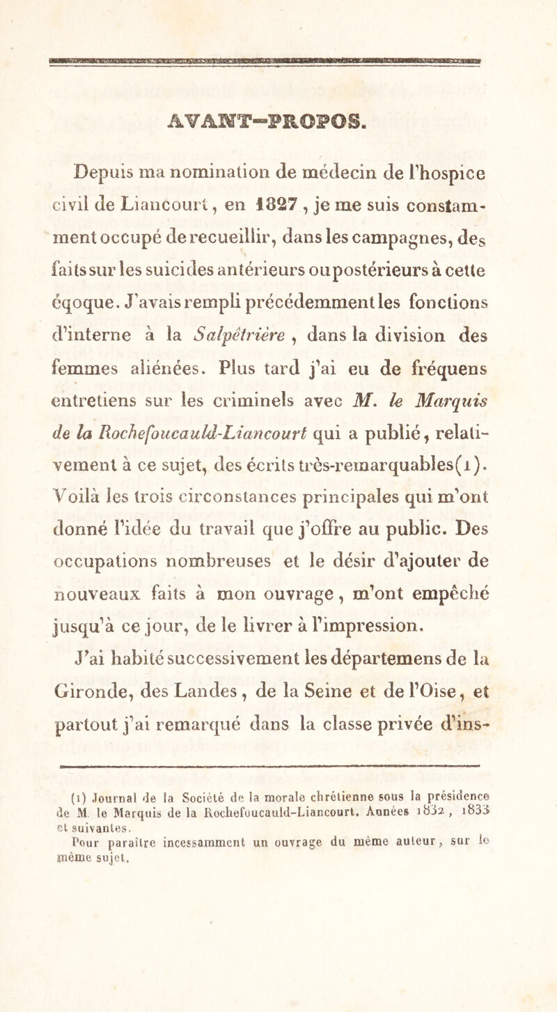 AVANT-PROPOS. Depuis ma nomination de médecin de l’hospice civil de Liancourt, en 1827 , je me suis constam- ment occupé de recueillir, dans les campagnes, des faits sur les suicides antérieurs ou postérieurs à cette éqoque, J’avais rempli précédemment les fonctions d’interne à la Salpêtrière , dans la division des femmes aliénées. Plus tard j’ai eu de fréquens entretiens sur les criminels avec M. le Marquis de la Rochefoucauld-Liancourt qui a publié, relati- vement à ce sujet, des écrits très-remarquables(i). Voilà les trois circonstances principales qui m’ont donné l’idée du travail que j’offre au public. Des occupations nombreuses et le désir d’ajouter de nouveaux faits à mon ouvrage, m’ont empêché jusqu’à ce jour, de te livrer à l’impression. J’ai habité successivement les départemens de la Gironde, des Landes, de la Seine et de l’Oise, et partout j’ai remarqué dans la classe privée d’ins- (i) Journal de la Société de la morale chrétienne sous la présidence de M le Marquis de la Rochefoucauld-Liancourt. Années i833 cl suivantes. Pour paraître incessamment un ouvrage du même auteur, sur le ïnème sujet.