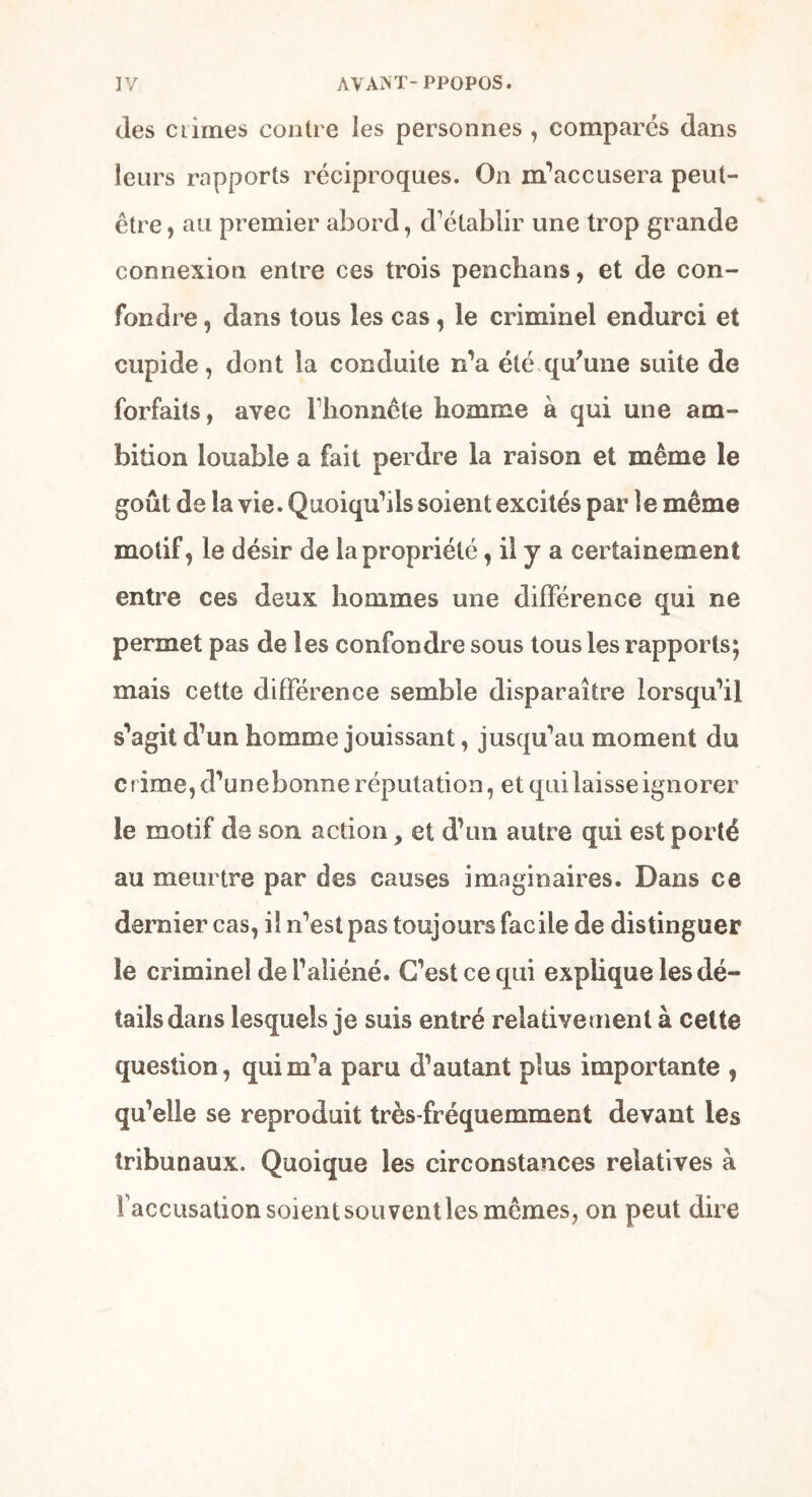 (les climes contre les personnes , comparés dans leurs rapports réciproques. On m’accusera peut- être , au premier abord, d'établir une trop grande connexion entre ces trois penchans, et de con- fondre , dans tous les cas, le criminel endurci et cupide, dont la conduite n’a été qu'une suite de forfaits, avec l'honnête homme à qui une am- bition louable a fait perdre la raison et même le goût de la vie. Quoiqu’ils soient excités par le même motif, le désir de la propriété, il y a certainement entre ces deux hommes une différence qui ne permet pas de les confondre sous tous les rapports; mais cette différence semble disparaître lorsqu’il s’agit d’un homme jouissant, jusqu’au moment du crime, d’unebonne réputation, et qui laisse ignorer le motif de son action, et d’un autre qui est porté au meurtre par des causes imaginaires. Dans ce dernier cas, il n’est pas toujours facile de distinguer le criminel de l’aliéné. C’est ce qui explique les dé- tails dans lesquels je suis entré relativement à celte question, qui m’a paru d’autant plus importante , qu’elle se reproduit très-fréquemment devant les tribunaux. Quoique les circonstances relatives à faccusation soient sou vent les mêmes, on peut dire