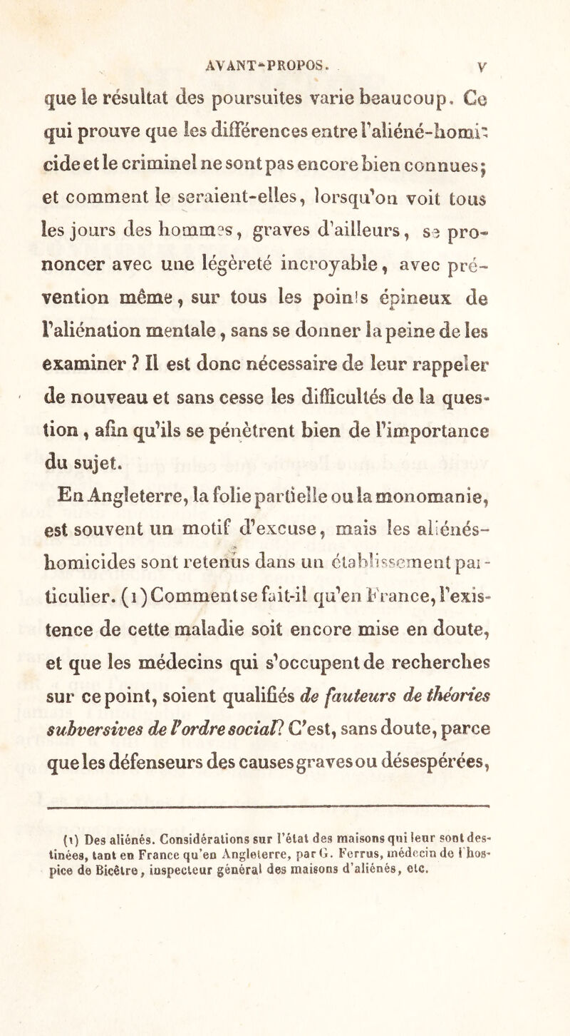 que le résultat des poursuites varie beaucoup. Ce qui prouve que les différences entre Faliéné-Iiomi' eide et le criminel ne sont pas encore bien connues $ et comment îe seraient-elles, lorsqu’on voit tous les jours des hommes, graves d’ailleurs, se pro- noncer avec une légèreté incroyable, avec pré- vention même, sur tous les poinis épineux de F aliénation mentale, sans se donner la peine de les examiner ? Il est donc nécessaire de leur rappeler de nouveau et sans cesse les difficultés de la ques- tion , afin qu’ils se pénètrent bien de l’importance du sujet* En Angleterre, la folie partielle ou la monomanie, est souvent un motif d’excuse, mais les aliénés- homicides sont retends dans un établissement pai - ticulier. (i) Comment se fait-il qu’en France, l’exis- tence de cette maladie soit encore mise en doute, et que les médecins qui s’occupent de recherches sur ce point, soient qualifiés de fauteurs de théories subversives de VordresociaP. C'est, sans doute, parce que les défenseurs des causes graves ou désespérées, (\) Des aliénés. Considérations sur l’état des maisons qui leur sont des- tinées» tant en France qu’en Angleterre, par G. Ferras, médecin de 1 hos- pice de Bicêtre, inspecteur général des maisons d’aliénés, etc.