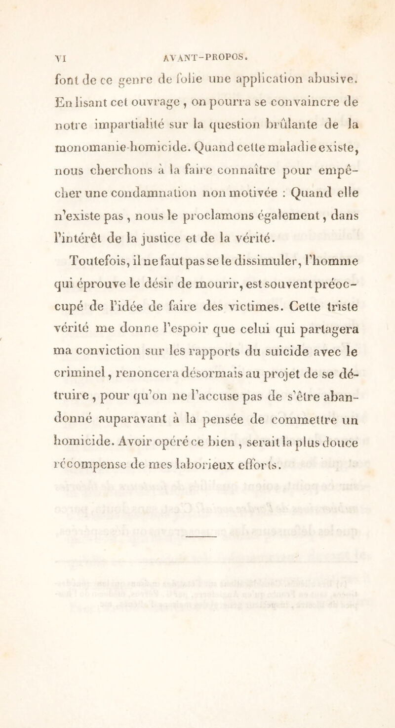 font de ce genre de folie mie application abusive. En lisant cet ouvrage , on pourra se convaincre de notre impartialité sur la question brûlante de la monomanie homicide. Quand cette maladie existe, nous cherchons à la faire connaître pour empê- cher une condamnation non motivée : Quand elle n'existe pas , nous le proclamons également, dans l'intérêt de la justice et de la vérité. Toutefois, il ne faut pas se le dissimuler, l'homme qui éprouve le désir de mourir, est souvent préoc- cupé de l'idée de faire des victimes. Cette triste vérité me donne l'espoir que celui qui partagera ma conviction sur les rapports du suicide avec le criminel, renoncera désormais au projet de se dé- truire , pour qu'on ne l'accuse pas de s'être aban- donné auparavant à la pensée de commettre un homicide. Avoir opéré ce bien , serait la plus douce récompense de mes laborieux efforts.