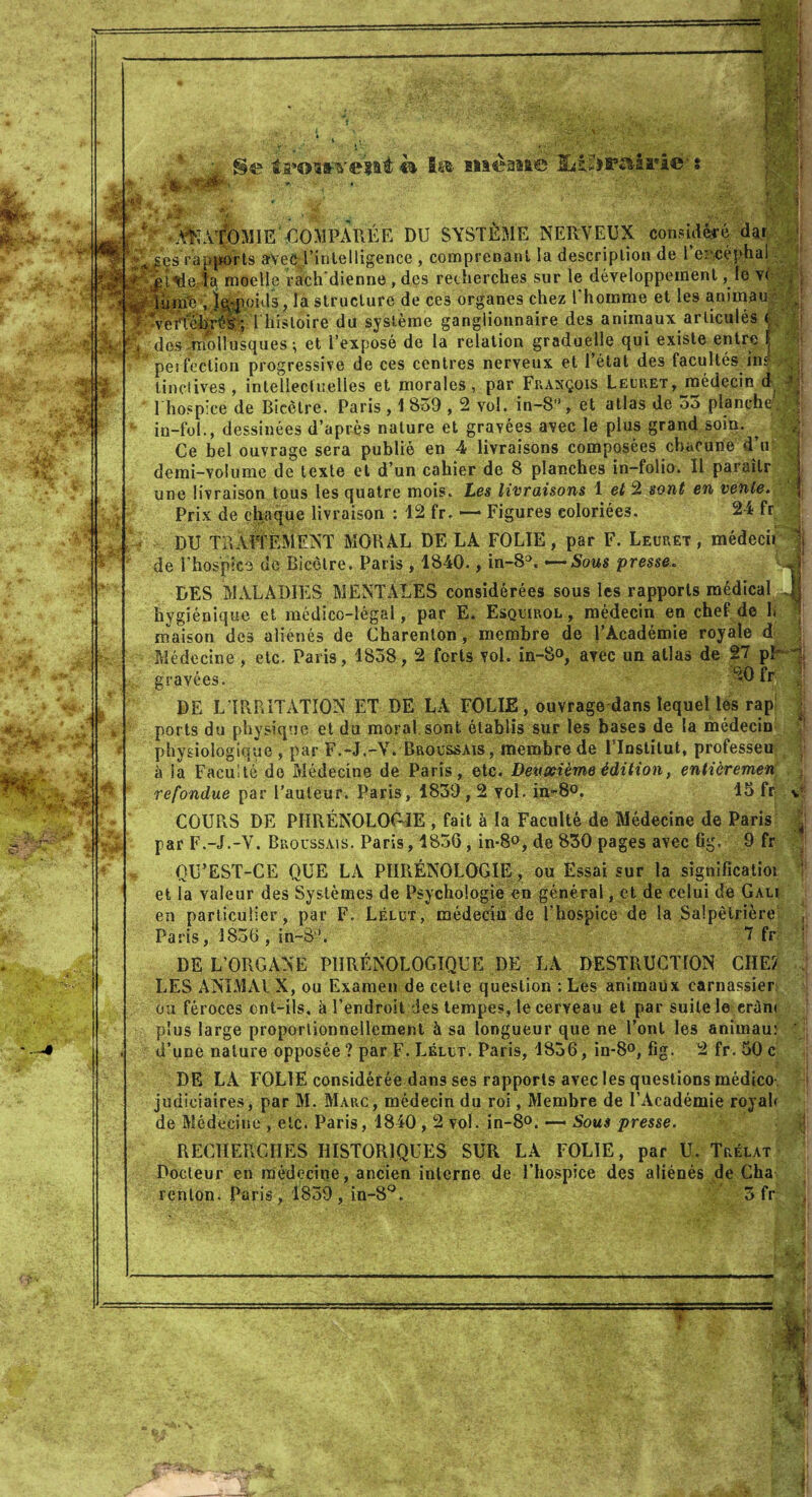 ||H P Fi èwwivciii €& Si®- siâèaaa© jLi£}PSà2.ï*i©' » . W AN A’fO MIE * CO >1 PA R É E DU SYSTÈME NERVEUX consulté dar Jj £*Ses rapports avec l’intelligence , comprenant la description de l’eacéphal >?■''$$$. ta moelle rach'dienne , des recherches sur le développement, le v< , S lùme , l^poids, la structure de ces organes chez l’homme et les ammau , : Ve/fôhrél -, 1 histoire du système ganglionnaire des animaux articulés <• Q* des mollusques ; et l’exposé de la relation graduelle qui existe entre | * perfection progressive de ces centres nerveux et l’état des facultés im tin clives , intellectuelles et morales, par François Leuret, médecin d - 1 hospice de Bicêtre. Paris , 1 839,2 vol. in-8°, et atlas de 33 planche, in-fol., dessinées d’après nature et gravées avec le plus grand soin. ^ Ce bel ouvrage sera publié en 4 livraisons composées chacune d’u j demi-Yolume de texte et d’un cahier de 8 planches in-folio. Il paraîtr une livraison tous les quatre mois. Les livraisons 1 et 2 sont en vente. Prix de chaque livraison : 12 fr. —■ Figures coloriées. 24 fr DU TRAITEMENT MORAL DE LA FOLIE, par F. Leuret , médecii de l’hospice de Bicètre. Paris , 1840., in-8a. —Sous presse. DES MALADIES MENTALES considérées sous les rapports médical hygiénique et médico-légal, par E. Esquirol , médecin en chef de h maison des aliénés de Charenion, membre de l’Académie royale d Médecine , etc. Paris, 1838,2 forts vol. in-S», avec un atlas de 27 pb -1 20 fr 1 gravées. DE L’IRRITATION ET DE LA FOLIE, ouvrage dans lequel les rap ports du physique et du moral, sont établis sur les bases de la médecin physiologique , par F.-J.-V. Broussais, membre de Flnstitut, professeu à la Faculté do Médecine de Paris, etc. Deuxième édition, entièremen refondue par l’auteur. Paris, 1839,2 vol. in-8°. 15 fr COURS DE PHRÉNOLOGIE , fait à la Faculté de Médecine de Paris par F.-J.-V. Broussais. Paris, 183G, in-8°, de 830 pages avec fig. 9 fr QU’EST-CE QUE LA PHRÉNOLOGIE, ou Essai sur la significatioi et la valeur des Systèmes de Psychologie en général, et de celui de Gali en particulier, par F. Lélut, médecin de l’hospice de la Salpêtrière Paris, 1836 , in-3’. 7 fr DE L’ORGANE P1IRÉN0L0GIQUE DE LA DESTRUCTION CIIE2 LES ANIMAI X, ou Examen de cette question : Les animaux carnassier ou féroces cnt-ils, à l’endroit des tempes, le cerveau et par suite le erûn* plus large proportionnellement à sa longueur que ne l’ont les animau: d’une nature opposée ? par F. Lélut. Paris, 1836, in-8°, fig. 2 fr. 50 c DE LA FOLIE considérée dans ses rapports avec les questions médico judiciaires, par M. Marc, médecin du roi, Membre de l’Académie royal* de Médecine , etc. Paris, 1840,2 vol. in-8°. —* Sous presse. RECHERCHES HISTORIQUES SUR LA FOLIE, par U. Trélat Docteur en médecine, ancien interne de l’hospice des aliénés de Cha renlon. Paris , 1839 , in-8°. 3 fr A •I ■ Vy