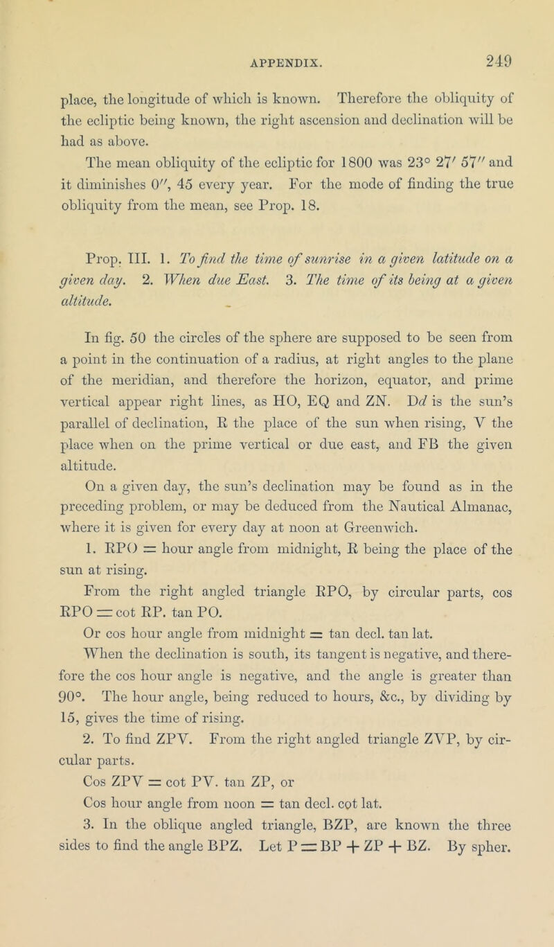 place, tlie longitude of which is known. Therefore the obliquity of the ecliptic being known, the right ascension and declination will be had as above. The mean obliquity of the ecliptic for 1800 was 23° 27' 57// and it diminishes 0, 45 every year. For the mode of finding the true obliquity from the mean, see Prop. 18. Prop. III. 1. To find the time of sunrise in a given latitude on a given day. 2. When due East. 3. The time of its being at a given altitude. In fig. 50 the circles of the sphere are supposed to be seen from a point in the continuation of a radius, at right angles to the plane of the meridian, and therefore the horizon, equator, and prime vertical appear right lines, as HO, EQ and ZN. Dd is the sun’s parallel of declination, R the place of the sun when rising, V the place when on the prime vertical or due east, and FB the given altitude. On a given day, the sun’s declination may be found as in the preceding problem, or may be deduced from the Nautical Almanac, where it is given for every day at noon at Greenwich. 1. RPO = hour angle from midnight, R being the place of the sun at rising. From the right angled triangle RPO, by circular parts, cos RPO = cot RP. tan PO. Or cos hour angle from midnight = tan decl. tan lat. When the declination is south, its tangent is negative, and there- fore the cos hour angle is negative, and the angle is greater than 90°. The hour angle, being reduced to hours, &c., by dividing by 15, gives the time of rising. 2. To find ZPY. From the right angled triangle ZVP, by cir- cular parts. Cos ZPY = cot PV. tan ZP, or Cos hour angle from noon = tan decl. cot lat. 3. In the oblique angled triangle, BZP, are known the three sides to find the angle BPZ. Let P — BP -j- ZP + BZ. By spher.