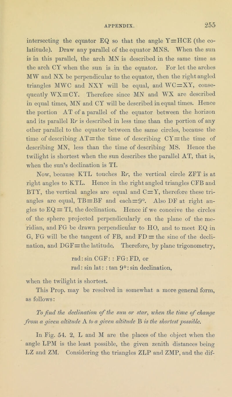 intersecting the equator EQ so that the angle Y=HCE (the co- latitude). Draw any parallel of the equator MNS. When the sun is in this parallel, the arch MN is described in the same time as the arch CY when the sun is in the equator. For let the arches MW and NX be perpendicular to the equator, then the right angled triangles MWC and NXY will be equal, and WC=XY, conse- quently WX=CY. Therefore since MN and WX are described in equal times, MN and CY will be described in equal times. Hence the portion AT of a parallel of the equator between the horizon and its parallel Rr is described in less time than the portion of any other parallel to the equator between the same circles, because the time of describing AT=the time of describing CY=the time of describing MN, less than the time of describing MS. Hence the twilight is shortest when the sun describes the parallel AT, that is, when the sun’s declination is TT. Now, because KTL touches Rr, the vertical circle ZFT is at right angles to KTL. Hence in the right angled triangles CFB and BTY, the vertical angles are equal and C = Y, therefore these tri- angles are equal, TB = BF and each = 9°. Also DF at right an- gles to EQ = TI, the declination. Hence if we conceive the circles of the sphere projected perpendicularly on the plane of the me- ridian, and FG be drawn perpendicular to HO, and to meet EQ in G, FG will be the tangent of FB, and FD := the sine of the decli- nation, and DGF^the latitude. Therefore, by plane trigonometry, rad: sin CGF: : FG:FD, or rad: sin lat: : tan 9°-' sin declination, when the twilight is shortest. This Prop, may be resolved in somewhat a more general form, as follows: To find the declination of the sun or star, when the time of change from a given altitude A to a given altitude B is the shortest possible. In Fig. 54. 2, L and M are the places of the object when the angle LPM is the least possible, the given zenith distances being LZ and ZM. Considering the triangles ZLP and ZMP, and the dif-