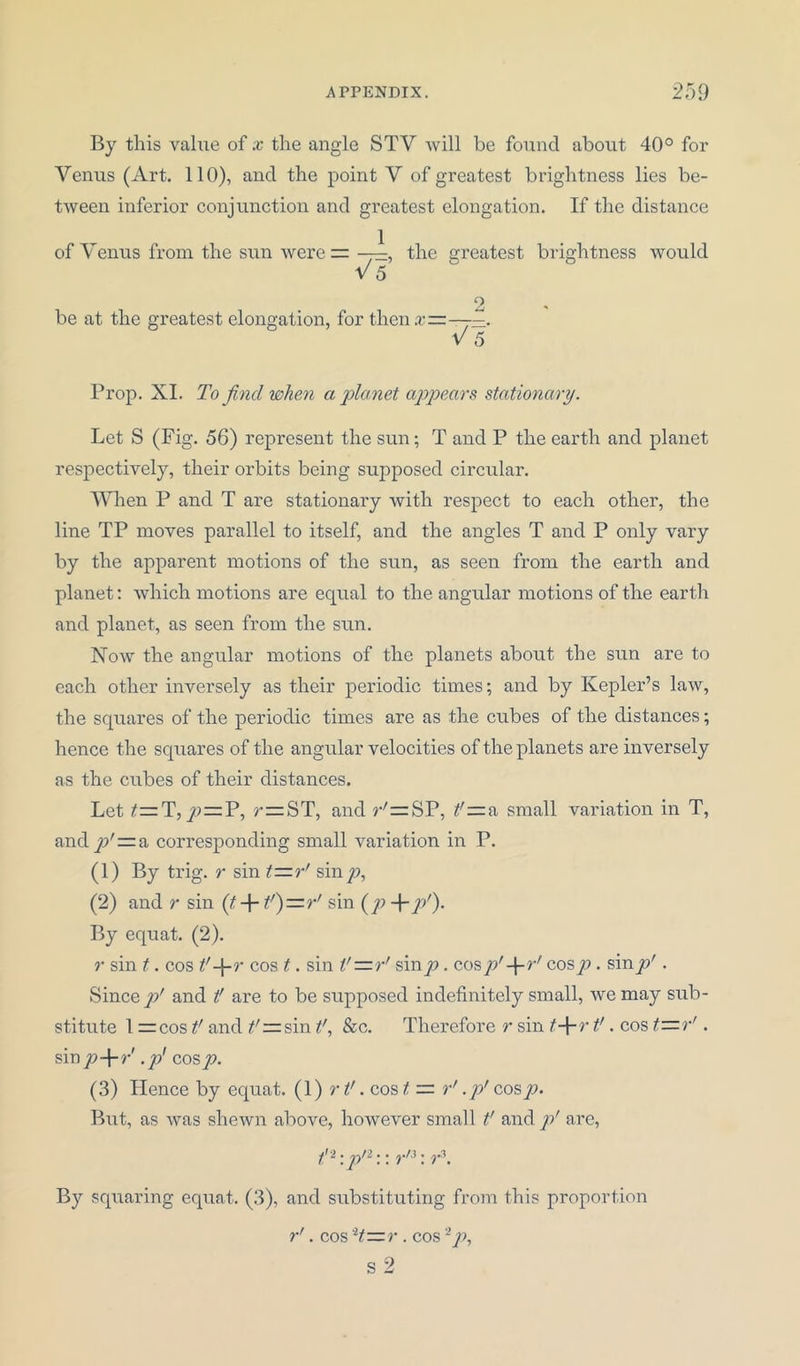 By this value of x the angle STV will be found about 40° for Venus (Art. 110), and the point V of greatest brightness lies be- tween inferior conjunction and greatest elongation. If the distance of Venus from the sun were = , the greatest brightness would V 5 2 be at the greatest elongation, for then.r——. V 5 Prop. XI. To find when a planet appears stationary. Let S (Fig. 56) represent the sun; T and P the earth and planet respectively, their orbits being supposed circular. When P and T are stationary with respect to each other, the line TP moves parallel to itself, and the angles T and P only vary by the apparent motions of the sun, as seen from the earth and planet; which motions are equal to the angular motions of the earth and planet, as seen from the sun. Now the angular motions of the planets about the sun are to each other inversely as their periodic times; and by Kepler’s law, the squares of the periodic times are as the cubes of the distances; hence the squares of the angular velocities of the planets are inversely as the cubes of their distances. Let y>=P, r=ST, and r'=SP, t'—a small variation in T, and y/rza corresponding small variation in P. (1) By trig, r sin t—r' sin/), (2) and r sin (t-\-t')—r! sin (/) +/>'). By equat. (2). r sin t. cos *'+ r cos t. sin V—rr sin/). cospr-\-rf cosp. sinp'. Since p' and t' are to be supposed indefinitely small, we may sub- stitute 1 =cos t' and ^rzsin t', &c. Therefore r sin t-\-r t'. cos t—r'. sin p-\-r .// cos p. (3) Hence by equat. (1) r t’. cos t — r’ ./>' cosp. But, as was shewn above, however small t’ and p' are, ^2 • • • ^«/3 • 3 By squaring equat. (3), and substituting from this proportion r'. cos H—r. cos2p, s 2