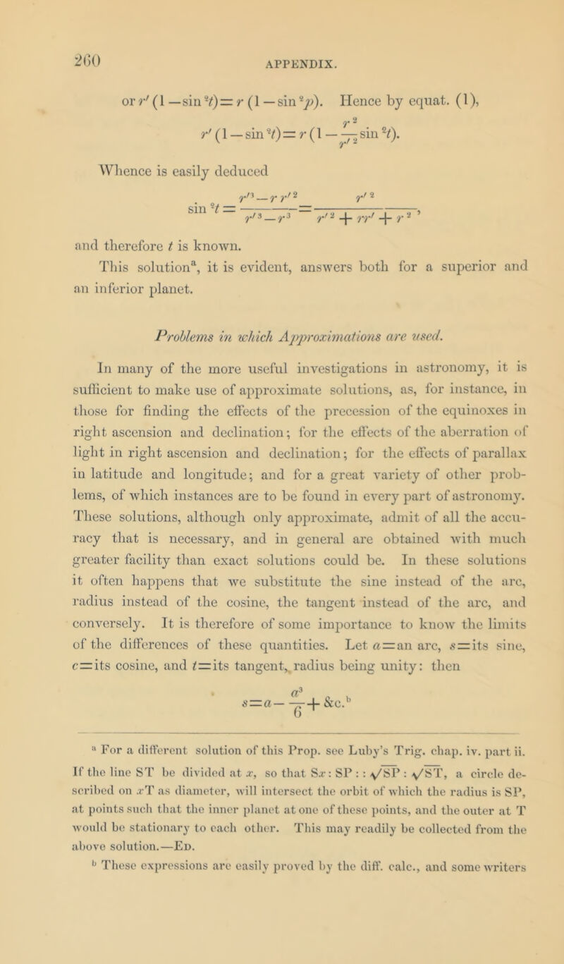 or r' (1 — sin*?)= r (1 — sinsy>). Hence by equat. (1), T 2 r' (1 — sin H) — r (1 — — sin H). Wlience is easily deduced ^•/3 ___ y 2 y*/ 2 sin H — — ————, ?./3 — r3 rt i rrr r - and therefore t is known. This solution11, it is evident, answers both for a superior and an inferior planet. Problems in which Approximations are used. In many of the more useful investigations in astronomy, it is sufficient to make use of approximate solutions, as, for instance, in those for finding the effects of the precession of the equinoxes in right ascension and declination; for the effects of the aberration of light in right ascension and declination; for the effects of parallax in latitude and longitude; and for a great variety of other prob- lems, of which instances are to be found in every part of astronomy. These solutions, although only approximate, admit of all the accu- racy that is necessary, and in general are obtained with much greater facility than exact solutions could be. In these solutions it often happens that we substitute the sine instead of the arc, radius instead of the cosine, the tangent instead of the arc, and conversely. It is therefore of some importance to know the limits of the differences of these quantities. Let fl=an arc, szrits sine, r—its cosine, and its tangent,,radius being unity: then Cl3 s—a——-f- &c.1’ a For a different solution of this Prop, see Luby’s Trig. chap. iv. part ii. If the line ST be divided at x, so that S.r: SP : : -y/SP : y'ST, a circle de- scribed on .rT as diameter, will intersect the orbit of which the radius is SP, at points such that the inner planet atone of these points, and the outer at T would bo stationary to each other. This may readily be collected from the above solution.—Ed. b These expressions are easily proved by the diff. calc., and some writers