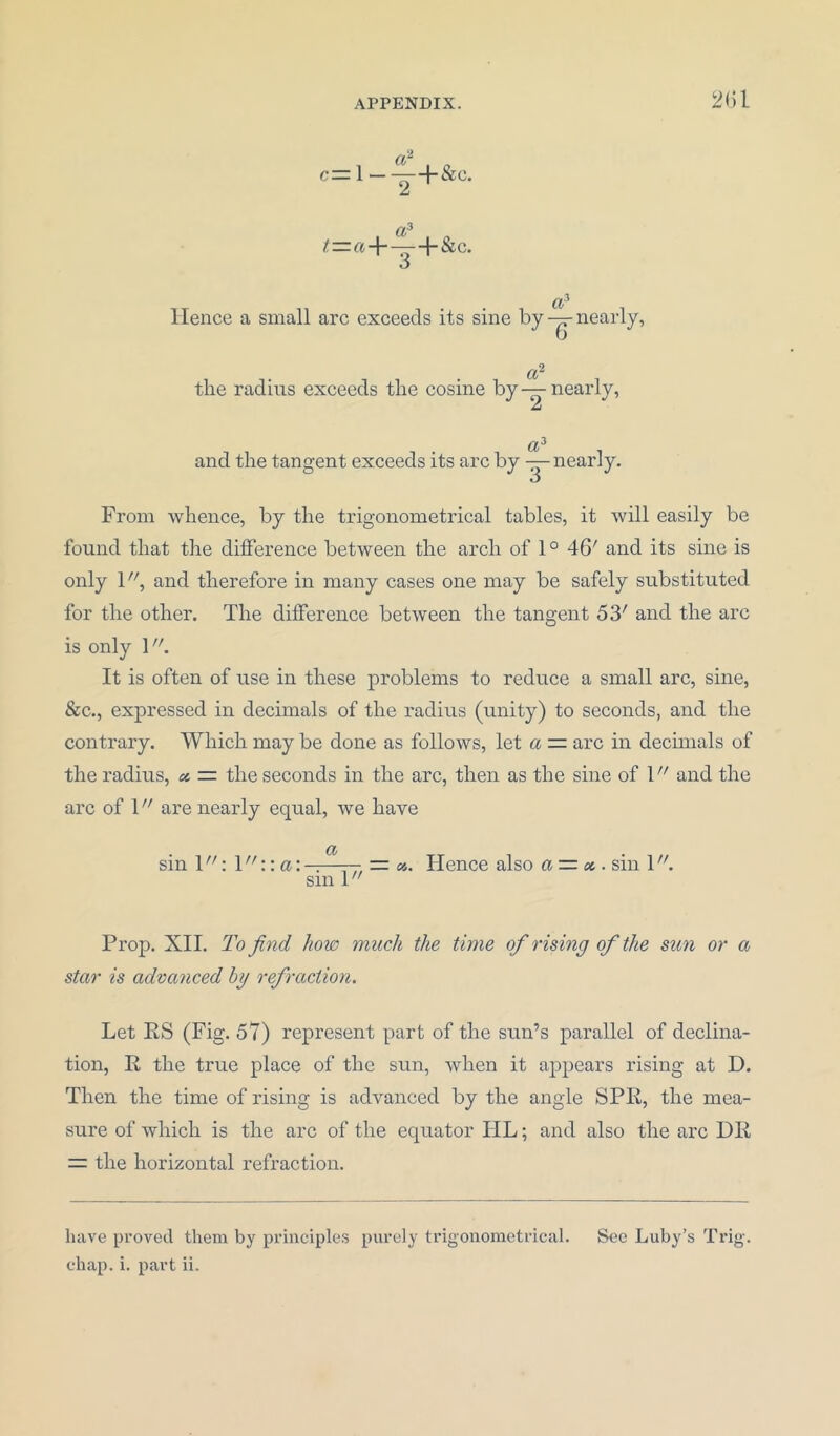 a- c— 1 ——+ &c. z a5 t — a~\ — -{“&C. O Cv Hence a small arc exceeds its sine by — nearly, a~ the radius exceeds the cosine by—nearly, aJ and the tangent exceeds its arc by — nearly. O From whence, by the trigonometrical tables, it will easily be found that the difference between the arch of 10 46' and its sine is only 1, and therefore in many cases one may be safely substituted for the other. The difference between the tangent 53; and the arc is only \. It is often of use in these problems to reduce a small arc, sine, &c., expressed in decimals of the radius (unity) to seconds, and the contrary. Which may be done as follows, let a — arc in decimals of the radius, « = the seconds in the arc, then as the sine of l and the arc of V are nearly equal, we have sin 1: 1 ::a: a sin 1 // = Hence also a~x. sin l. Prop. XII. To find how much the time of rising of the sun or a star is advanced by refraction. Let ES (Fig. 57) represent part of the sun’s parallel of declina- tion, E the true place of the sun, when it appears rising at D. Then the time of rising is advanced by the angle SPE, the mea- sure of which is the arc of the equator TIL; and also the arc DE — the horizontal refraction. have proved them by principles purely trigonometrical. See Luby’s Trig, chap. i. part ii.