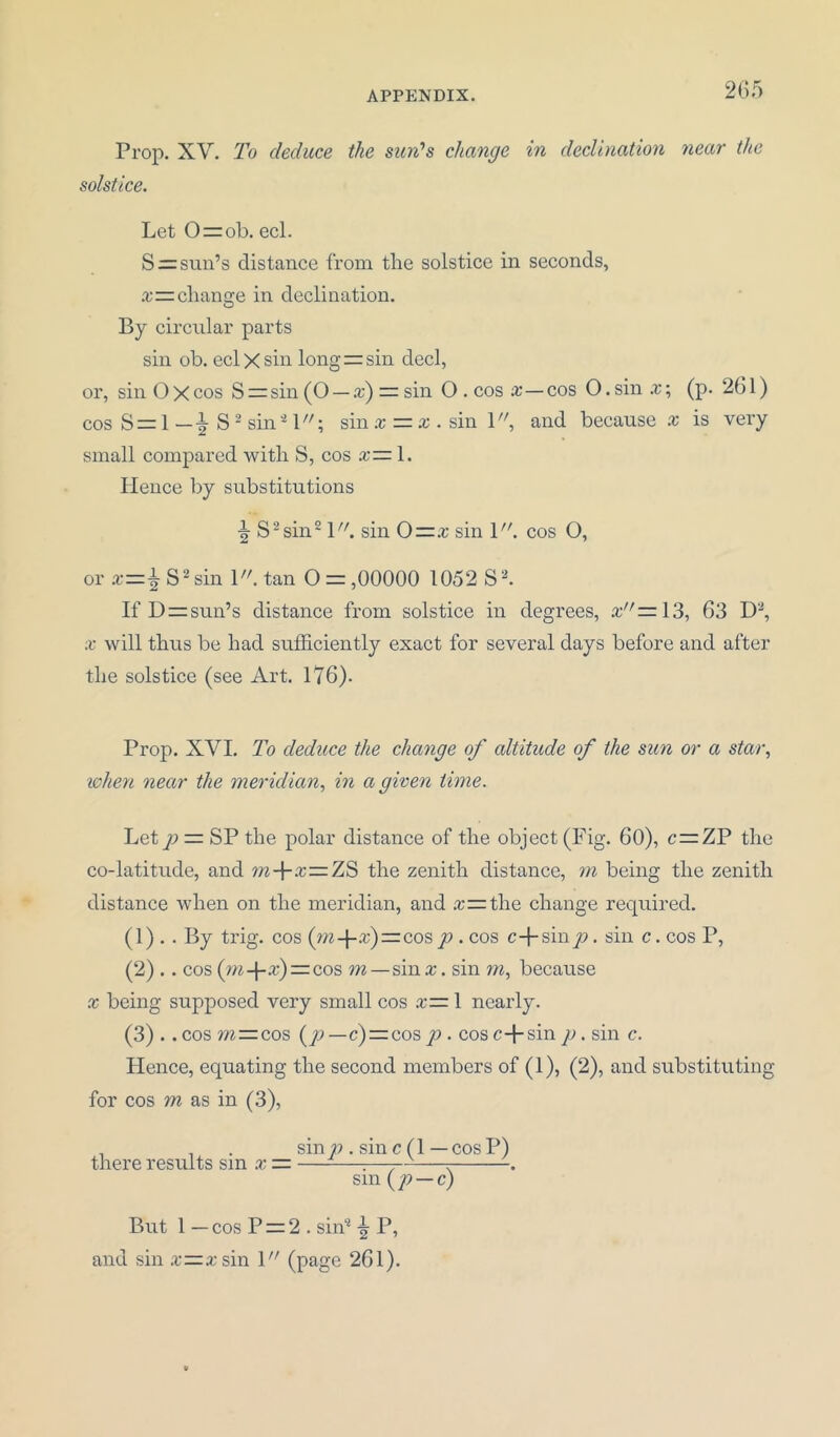 Prop. XV. To deduce the sun’s change in declination near the solstice. Let 0 = ob. eel. S = sun’s distance from the solstice in seconds, £=change in declination. By circular parts sin ob. eel X sin long” sin decl, or, sin O X cos S = sin (O — x) = sin O . cos a;—cos O. sin x; (p. 261) cos S = 1 — \ S 2 sin'21; sin x — x . sin 1, and because x is very small compared with S, cos x— 1. Hence by substitutions S2 sin21. sin 0=.r sin 1. cos O, or x=± S2sin \. tan O = ,00000 1052 S2. If D=sun’s distance from solstice in degrees, x =13, 63 D2, x will thus be had sufficiently exact for several days before and after the solstice (see Art. 176). Prop. XVI. To deduce the change of altitude of the sun or a star, when near the meridian, in a given time. Let p = SP the polar distance of the object (Fig. 60), c = ZP the co-latitude, and m-\-x—7aS the zenith distance, rn being the zenith distance when on the meridian, and .r= the change required. (1) . . By trig, cos {m-\-x)=co^ p. cos c-j-siny?. sin c.cos P, (2) .. cos (»i-f-.r) = cos m—sin x. sin m, because x being supposed very small cos x— 1 nearly. (3) .. cos m:=cos (p—c) = cos p . cos c+sin p. sin c. Hence, equating the second members of (1), (2), and substituting for cos m as in (3), . 1 . sin p . sin c (1 — cos P) there results sin x = —-—r—7--—r . sm ( p — c) But 1 — cos P = 2 . sin2 ^ P, and sin x—x sin \ (page 261).