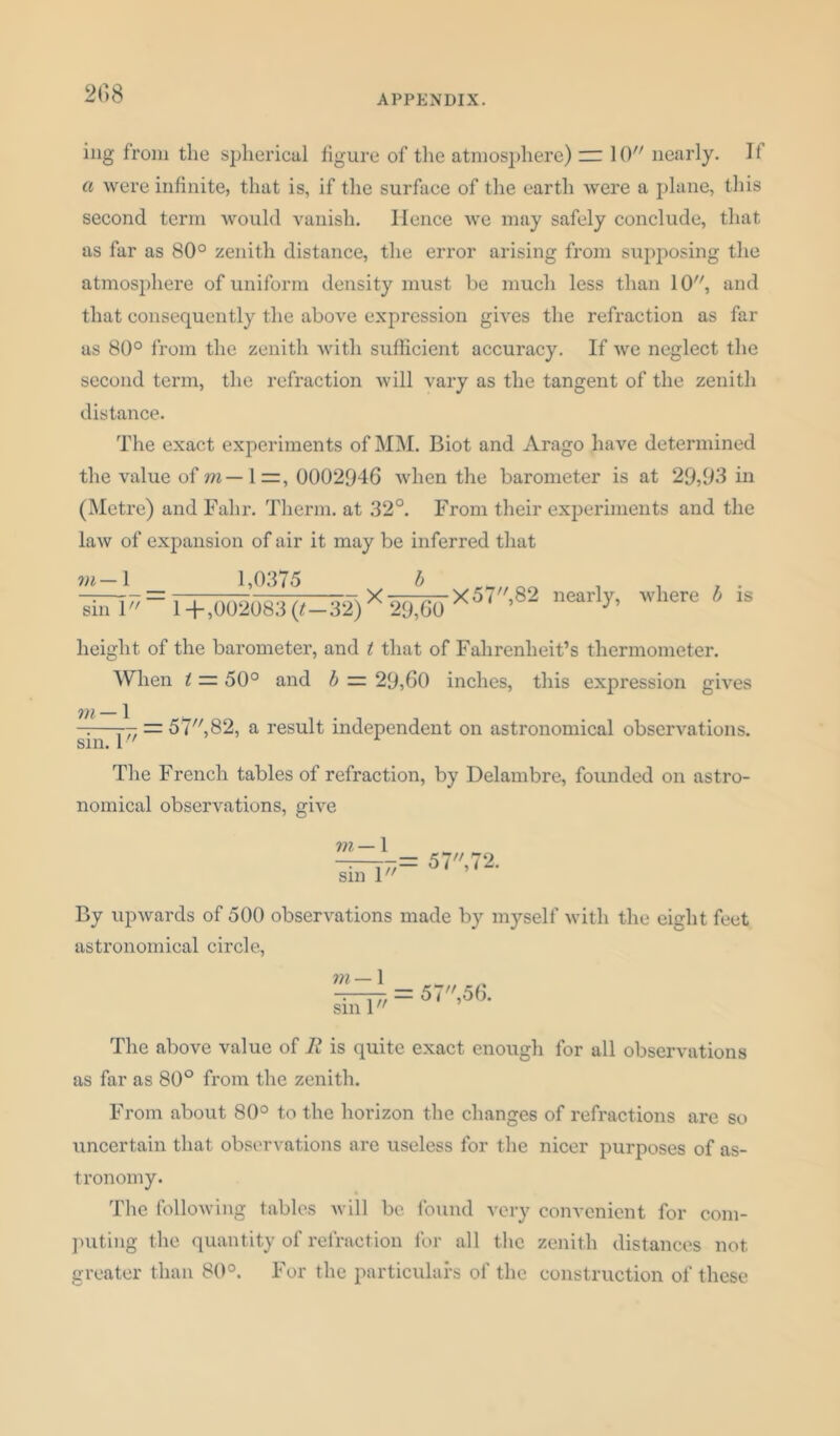 ing from the spherical figure of the atmosphere) rr 10 nearly. If a were infinite, that is, if the surface of the earth were a plane, this second term would vanish. Hence we may safely conclude, that as far as 80° zenith distance, the error arising from supposing the atmosphere of uniform density must be much less than 10, and that consequently the above expression gives the refraction as far as 80° from the zenith with sufficient accuracy. If we neglect the second term, the refraction will vary as the tangent of the zenith distance. The exact experiments of MM. Biot and Arago have determined the value of m — 1 0002946 when the barometer is at 29,93 in (Metre) and Fahr. Therm, at 32°. From their experiments and the law of expansion of air it may be inferred that vi— 1 sin 1 1,0375 ',T\ X ' 1 +,002083 (t-32) 29,60 -X57,82 nearly, where b is height of the barometer, and t that of Fahrenheit’s thermometer. When t — 50° and b = 29,60 inches, this expression gives 771 — 1 ——— = 57,82, a result independent on astronomical observations, sm. 1 The French tables of refraction, by Delambre, founded on astro- nomical observations, give m — 1 sin 1 77= 57, 72. By upwards of 500 observations made by myself with the eight feet astronomical circle, m— 1 sin 1 5 7,56. The above value of E is quite exact enough for all observations as far as 80° from the zenith. From about 80° to the horizon the changes of refractions are so uncertain that observations are useless for the nicer purposes of as- tronomy. The following tables will be found very convenient for com- puting the quantity of refraction for all the zenith distances not greater than 80°. For the particulars of the construction of these