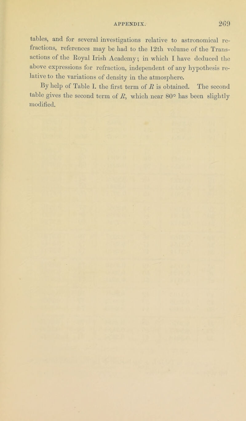 tables, and for several investigations relative to astronomical re- fractions, references may be had to the 12th volume of the Trans- actions of the Royal Irish Academy; in which 1 have deduced the above expressions for refraction, independent of any hypothesis re- lative to the variations of density in the atmosphere. By help of Table I. the first term of 12 is obtained. The second table gives the second term of 12, which near 80° has been slightly modified.