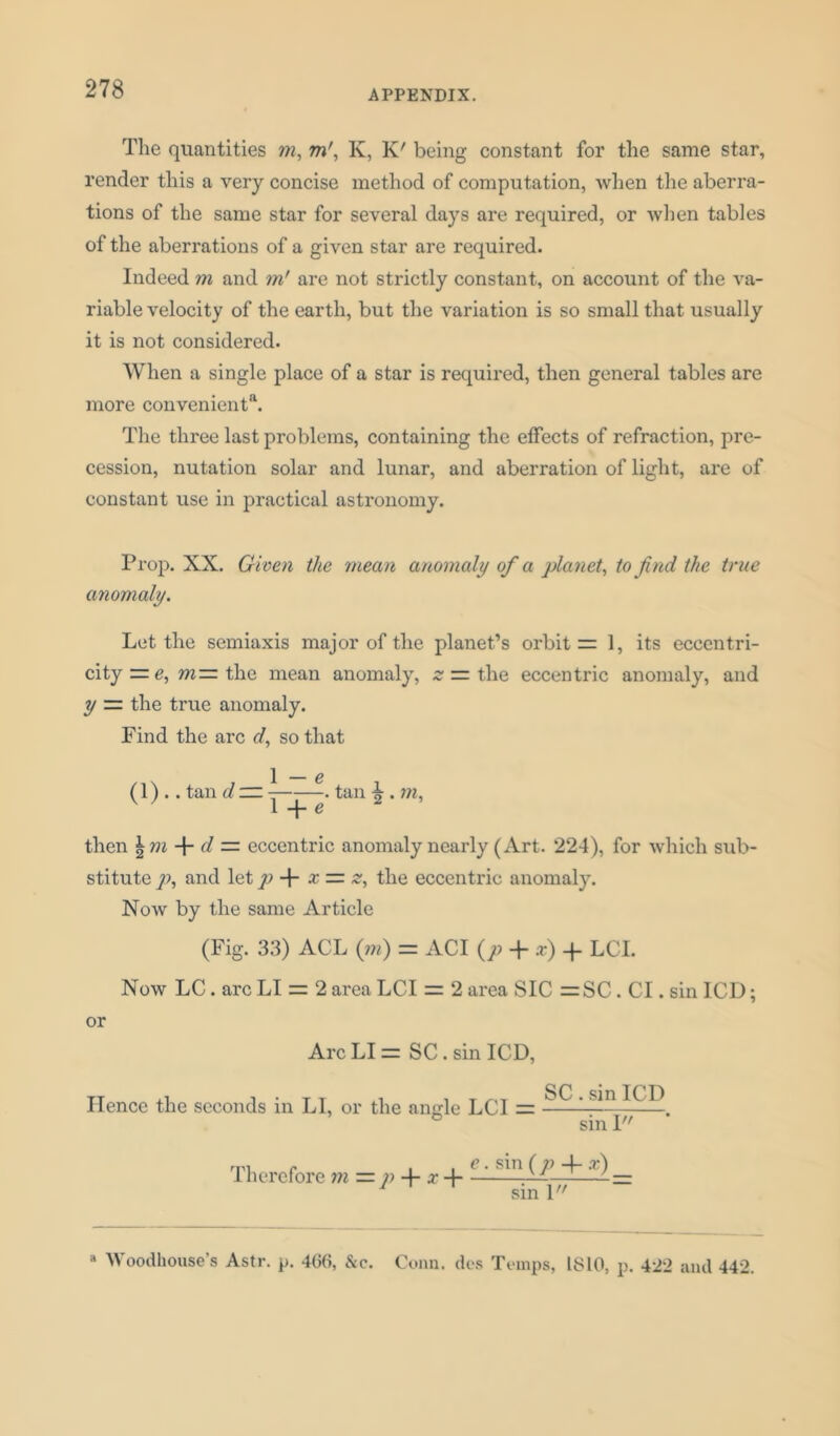 The quantities m, mr, K, K/ being constant for the same star, render this a very concise method of computation, when the aberra- tions of the same star for several days are required, or when tables of the aberrations of a given star are required. Indeed m and m' are not strictly constant, on account of the va- riable velocity of the earth, but the variation is so small that usually it is not considered. When a single place of a star is required, then general tables are more convenient*1. The three last problems, containing the effects of refraction, pre- cession, nutation solar and lunar, and aberration of light, are of constant use in practical astronomy. Prop. XX. Given the mean anomaly of a planet, to find the true anomaly. Let the semiaxis major of the planet’s orbit = 1, its eccentri- city the mean anomaly, z — the eccentric anomaly, and y — the true anomaly. Find the arc d, so that \ — e (1) .. tan d — . tan A . m, v ' 1 + e 2 then \m + d — eccentric anomaly nearly (Art. 224), for which sub- stitute p, and let p -f- x = z, the eccentric anomaly. Now by the same Article (Fig. 33) ACL (m) = ACI (p + x) -p LCI. Now LC. arc LI = 2 area LCI = 2 area SIC =SC. Cl. sin ICD; or Arc LI = SC. sin ICD, Hence the seconds in LI, or the angle LCI = SC. sin ICD sin 1 Therefore m — p + x + e. sin (p x) sin 1 Woodhouse’s Astr. p. 4(36, &c. Conn, des Temps, 1810, p. 422 and 442.