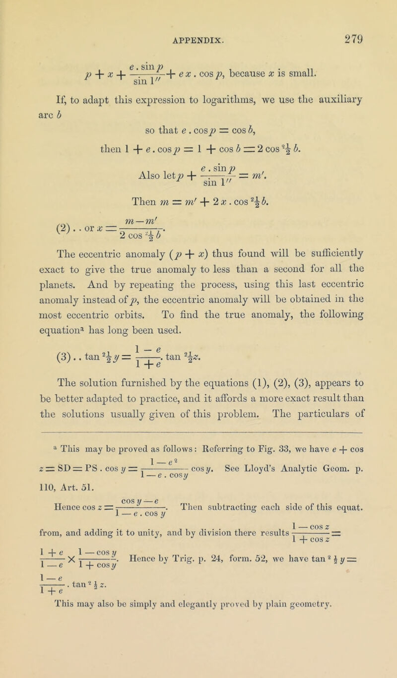 P + * + ex . cos/>, because x is small, sm 1 If, to adapt this expression to logarithms, we use the auxiliary arc b so that e . cosp — cos b, then 1 + e. cos p — 1 + cos b m2 cos ^ b. . _ . , e . sin p Also letp 4 :—-- = rn. sm 1 Then m = m' + 2 x . cos b. rn — m' . . or x — 2 cos b The eccentric anomaly (p + x) thus found will be sufficiently exact to give the true anomaly to less than a second for all the planets. And by repeating the process, using this last eccentric anomaly instead of p, the eccentric anomaly will be obtained in the most eccentric orbits. To find the true anomaly, the following equation1 11 has long been used. 1 — e (3) .. tan 2\y— y + e'tan 22z- The solution furnished by the equations (1), (2), (3), appears to be better adapted to practice, and it affords a more exact result than the solutions usually given of this problem. The particulars of a This may bo proved as follows: Referring to Fig. 33, we have e + cos = SD=Pi 110, Art. 51. 1 e2 z rz SD ~ PS . cos y ~ =— cos y. See Lloyd’s Analytic Geom. p. TT cos y — e Hence cos z rr 1 — e . cos y Then subtracting each side of this equat. e.cos y 1 — cos z from, and adding it to unity, and by division there results- — 1 -f cos z 1 + e 1 COS II X ^—; -. Hence by 1 rig. p. 24, form. 52, we have tan = l —e 1 -f- cosy J 61 2 J \ — e l+e tan ? \ z. This may also be simply and elegantly proved by plain geometry.