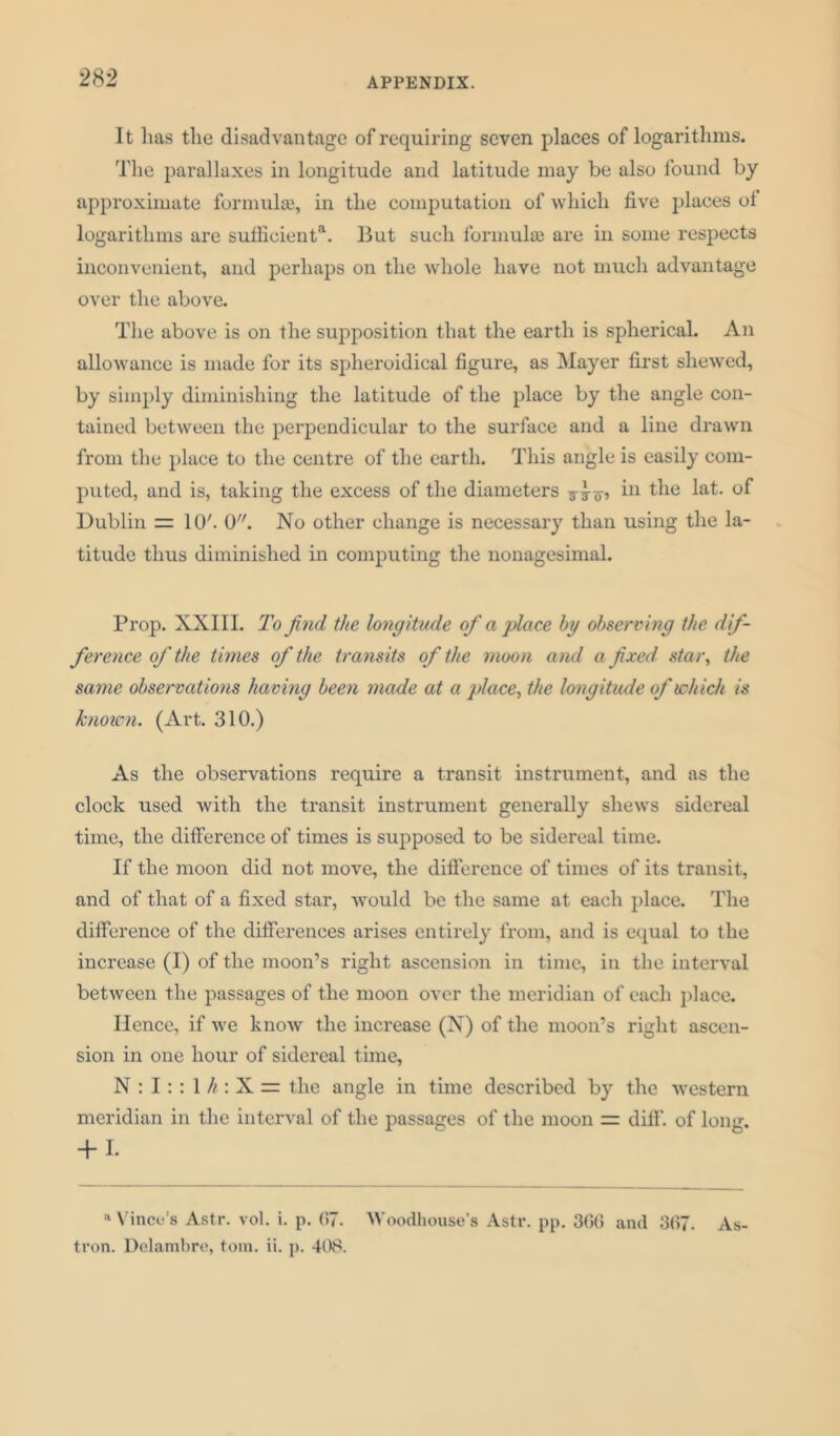 It lias the disadvantage of requiring seven places of logarithms. The parallaxes in longitude and latitude may be also found by approximate formula}, in the computation of which five places of logarithms are sutfieienta. But such formula are in some respects inconvenient, and perhaps on the whole have not much advantage over the above. The above is on the supposition that the earth is spherical. An allowance is made for its spheroidical figure, as Mayer first shewed, by simply diminishing the latitude of the place by the angle con- tained between the perpendicular to the surface and a line drawn from the place to the centre of the earth. This angle is easily com- puted, and is, taking the excess of the diameters in the lat. of Dublin = 10'. 0. No other change is necessary than using the la- titude thus diminished in computing the nonagesimal. Prop. XXIII. To find the longitude of a place by observing the dif- ference of the times of the transits of the moon and a fixed star, the same observations having been made at a place, the longitude of which is known. (Art. 310.) As the observations require a transit instrument, and as the clock used with the transit instrument generally shews sidereal time, the difference of times is supposed to be sidereal time. If the moon did not move, the difference of times of its transit, and of that of a fixed star, would be the same at each place. The difference of the differences arises entirely from, and is equal to the increase (I) of the moon’s right ascension in time, in the interval between the passages of the moon over the meridian of each place. Hence, if we know the increase (N) of the moon’s right ascen- sion in one hour of sidereal time, N : I:: 1 h: X = the angle in time described by the western meridian in the interval of the passages of the moon = diff. of long. + 1. a Vince’s Astr. vol. i. p. 67. Woodhouse’s Astr. pp. 366 and 367. As- tron. Delambre, tom. ii. p. 408.