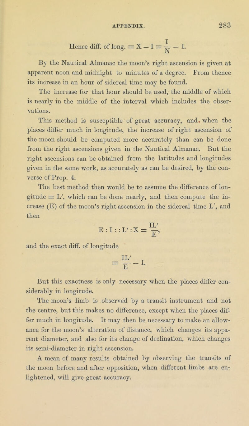 Hence diff. of long. = X - I = N - I. By the Nautical Almanac the moon’s right ascension is given at apparent noon and midnight to minutes of a degree. From thence its increase in an hour of sidereal time may be found. The increase for that hour should be used, the middle of which is nearly in the middle of the interval which includes the obser- vations. This method is susceptible of great accuracy, and. when the places differ much in longitude, the increase of right ascension of the moon should be computed more accurately than can be done from the right ascensions given in the Nautical Almanac. But the right ascensions can be obtained from the latitudes and longitudes given in the same work, as accurately as can be desired, by the con- verse of Prop. 4. The best method then would be to assume the difference of lon- gitude = L/, which can be done nearly, and then compute the in- crease (E) of the moon’s right ascension in the sidereal time L', and then E : I : : L' : X = IV E~’ and the exact diff. of longitude But this exactness is only necessary when the places differ con- siderably in longitude. The moon’s limb is observed by a transit instrument and not the centre, but this makes no difference, except when the places dif- fer much in longitude. It may then be necessary to make an allow- ance for the moon’s alteration of distance, which changes its appa- rent diameter, and also for its change of declination, which changes its semi-diameter in right ascension. A mean of many results obtained by observing the transits of the moon before and after opposition, when different limbs are en- lightened, will give great accuracy.