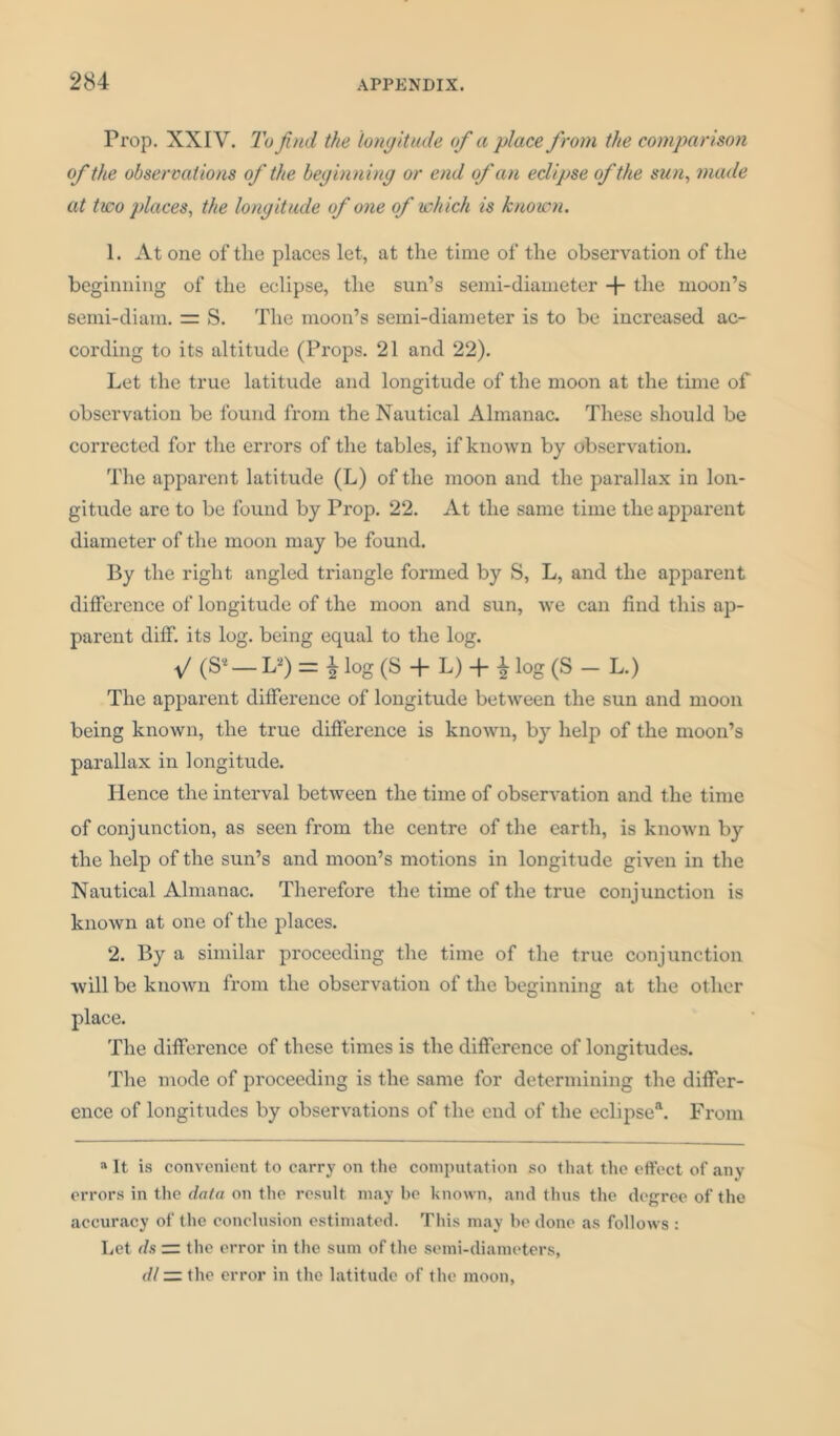 Prop. XXIV. To find the longitude of a place from the comparison of the observations of the beginning or end of an eclipse of the sun, made at two places, the longitude of one of which is known. 1. At one of the places let, at the time of the observation of the beginning of the eclipse, the sun’s semi-diameter + the moon’s semi-diam. = S. The moon’s semi-diameter is to be increased ac- cording to its altitude (Props. 21 and 22). Let the true latitude and longitude of the moon at the time of observation be found from the Nautical Almanac. These should be corrected for the errors of the tables, if known by observation. The apparent latitude (L) of the moon and the parallax in lon- gitude are to be found by Prop. 22. At the same time the apparent diameter of the moon may be found. By the right angled triangle formed by S, L, and the apparent difference of longitude of the moon and sun, we can find this ap- parent diff. its log. being equal to the log. v (S’- U) = * log (S + L) + * log (S - L.) The apparent difference of longitude between the sun and moon being known, the true difference is known, by help of the moon’s parallax in longitude. Hence the interval between the time of observation and the time of conjunction, as seen from the centre of the earth, is known by the help of the sun’s and moon’s motions in longitude given in the Nautical Almanac. Therefore the time of the true conjunction is known at one of the places. 2. By a similar proceeding the time of the true conjunction will be known from the observation of the beginning at the other place. The difference of these times is the difference of longitudes. The mode of proceeding is the same for determining the differ- ence of longitudes by observations of the end of the eclipse4. From “It is convenient to carry on the computation so that the effect of any errors in the data on the result may be known, and thus the degree of the accuracy of the conclusion estimated. This may be done as follows : Let ds — the error in the sum of the semi-diameters, dl ■=. the error in the latitude of the moon,