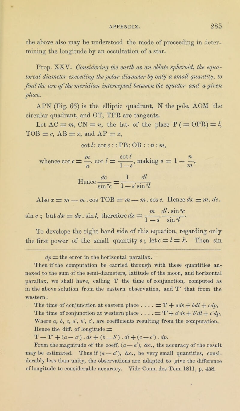 the above also may be understood the mode of proceeding in deter- mining the longitude by an occultation of a star. Prop. XXV. Considering the earth as an oblate spheroid, the equa- toreal diameter exceeding the polar diameter by only a small quantity, to find the arc of the meridian intercepted between the equator and a given place. APN (Fig. 66) is the elliptic quadrant, N the pole, AOM the circular quadrant, and OT, TPR are tangents. Let AC = m, CN = n, the lat. of the place P ( = OPR) = /, TOB — c, AB = x, and AP = z, cotl: cotc :: PB: OB : :n:m, . m . cot/ . . . n whence cot c — —. cot l — — , making s — 1 , n 1 — s m Hence dc 1 dl sin ~c ~~ 1 — s sin H Also x — m — m . cos TOB —m — m . cos c. Hence dx — m. dc. .... „ m dl. sin 3c sin c : but dx — dz. sm /, therefore clz — - .—:—-— 1 — s sm3/ To develope the right hand side of this equation, regarding only the first power of the small quantity s ; let c = l = k. Then sin dp — the error in the horizontal parallax. Then if the computation be carried through with these quantities an- nexed to the sum of the semi-diameters, latitude of the moon, and horizontal parallax, we shall have, calling T the time of conjunction, computed as in the above solution from the eastern observation, and T' that from the western: The time of conjunction at eastern place . . . . — T -f- ads + bdl -f- cdy, The time of conjunction at western place .... — T'-{- a'ds -(- b’dl -f c'dp. Where a, b, c, a’, b’, c, are coefficients resulting from the computation. Hence the diff. of longitude — T — T' -f (a — a') . ds -f (6 — b') . dl + (c — c ) . dp. From the magnitude of the coeff. (a—a’), &c., the accuracy of the result may be estimated. Thus if (a — a'), &c., be very small quantities, consi- derably less than unity, the observations are adapted to give the difference of longitude to considerable accuracy. Vide Conn, des Tern. 1811, p. 458.