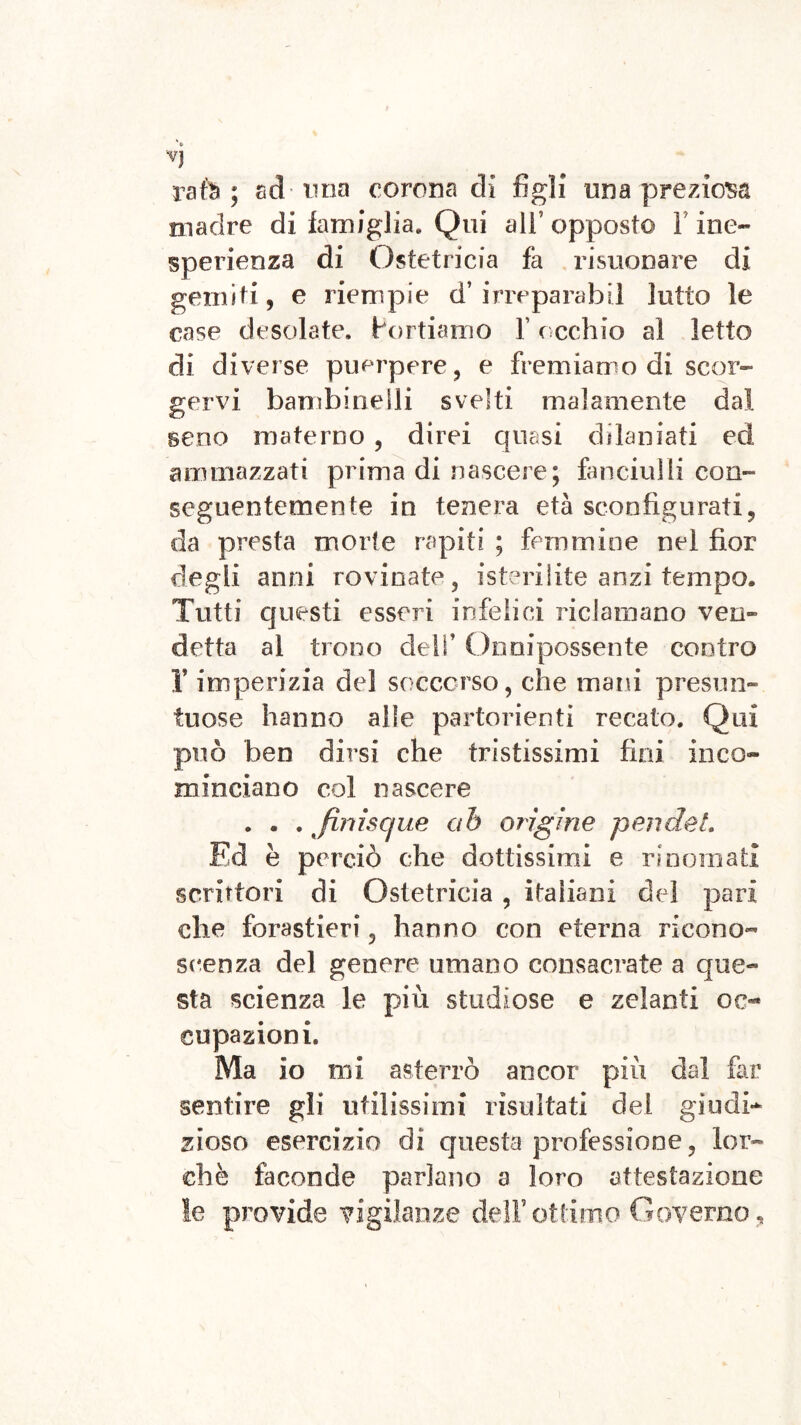 Vj rate ; ad-ima corona di figli una preziosa madre di famiglia* Qui all’opposto F ine- sperienza di Ostetricia fa risuonare di gemiti, e riempie d’ irreparabil lutto le case desolate. Portiamo F ( echio al letto di diverse puerpere, e fremiamo di scor- gervi bambinelli svelti malamente dal seno materno , direi quasi dilaniati ed ammazzati prima di nascere; fanciulli con- seguentemente in tenera età sconfigurati, da presta morte rapiti ; femmine nel fior degli anni rovinate, isterilite anzi tempo. Tutti questi esseri infelici riclamano ven- detta al trono cieli’ Onnipossente contro r imperizia del soccorso, che mani presun- tuose hanno alle partorienti recato. Qui può ben dirsi che tristissimi fini inco- minciano col nascere . . . finrscjue ah orìgine pendei, Ed è perciò che dottissimi e rinomati scrittori di Ostetricia , italiani del pari che forastieri, hanno con eterna ricono- scienza del genere umano consacrate a que- sta scienza le più studiose e zelanti oc- cupazioni. Ma io mi asterrò ancor più dal far sentire gii utilissimi risultati del giudi- zioso esercizio di questa professione, lor- di è faconde parlano a loro attestazione le provide vigilanze dell’ottimo Governo,