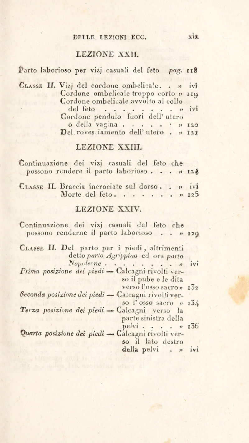 / Ì3FILE LEZIONI ECO. &1& LEZIONE XXII. farlo laborioso per vizj casuali del feto pag, «tiS Classe IL Vizj del cordone ombelicale. . » ivi Cordone ombelicale troppo corto » ncj Cordone ombelicale avvolto al collo del feto . » ivi Cordone pendulo fuori dell’ utero o della vag ria 120 Del rovesciamento dell’ utero . » 121 LEZIONE XXIII. Continuazióne dei vizj casuali dei feto die possono rendere il parto laborioso . » . » 124 Classe IL Braccia incrociate sul dorso . . » ivi Morte del feto. 12S LEZIONE XXIV. Continuazione dei vizj casuali del feto che possono renderne il parto laborioso . . ?» ng Classe IL Del parto per i piedi , altrimenti detto parlo Agrippina ed ora parlo Napoleone ivi Prima posizione dei piedi — Calcagni rivolti ver» so il pube e le dita verso fosso sacro?» 1 Z% Seconda posizione dei piedi — Calcagni rivolti ver- so f osso sacro ?» i34 Terza posizione dei piedi —- Calcagni verso la parie sinistra della pelvi ....?? i36 Quarta posizione dei piedi — Calcagni rivolti ver- so il iato destro
