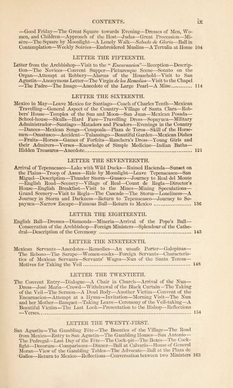 —Good Friday—The Great Square towards Evening—Dresses of Men, Wo- men, and Children—Approach of the Host—Judas—Great Procession—Mi- sere—The Square by Moonlight—A Lonely Walk—Sabado de Gloria—Ball in Contemplation—Weekly Soirees—Embroidered Muslins—ATertulia at Home 104 LETTER THE FIFTEENTH. Letter from the Archbishop—Visit to the “ Encarnacion”—Reception—Descrip- tion—The Novices—Convent Supper—Picturesque Scene—Sonato on the Organ—Attempt at Robbery—Alarms of the Household—Visit to San Agustin—Anonymous Letter—The Virgin de los Eemedios—Visit to the Chapel —The Padre—The Image—Anecdote of the Large Pearl—A Mine 114 LETTER THE SIXTEENTH. Mexico in May—Leave Mexico for Santiago—Coach of Charles Tenth—Mexican Travelling—General Aspect of the Comitry—Village of Santa Clara—Rob- bers’ House—Temples of the Sun and Moon—San Juan—Mexican Posada— School-house—Skulls—Hard Fare—Travelling Dress—Sopayuca—Military Administrador—Santiago—Matadors and Picadors—Evenings in the Country —Dances—Mexican Songs—Cempoala—Plaza de Toros—Skill of the Horse- men—Omatusco—’Accident—Tulansingo—Beautiful Garden—Mexican Dishes —Fruits—Horses—Games of Forfeits—Rancliera’s Dress—Young Girls and their Admirers—Verses—Knowledge of Simple Medicine—Indian Baths— Hidden Treasures—Anecdote 121 LETTER THE SEVENTEENTH. Arrival of Tepenacasco—Lake with Wild Ducks—Ruined Hacienda—Sunset on the Plains—Troop of Asses—Ride by Moonlight—Leave Tepenacasco—San Miguel—Description—Thunder Storm—Guasco—Journey to Real del Monte —English Road—Scenery—Village of Real—Count de Regia—Director’s House—English Breakfast—Visit to the Mines—Mining Speculations— Grand Scenery—Visit to Regia—The Cascade—The Storm—Loneliness—A Journey in Storm and Darkness—Return to Tepenacasco—Journey to So- payuca—Narrow Escape—Famous Bull—Return to Mexico 136 LETTER THE EIGHTEENTH. English Ball—Dresses—Diamonds—Mineria—Arrival of the Pope’s Bull— Consecration of the Archbishop—Foreign Ministers—Splendour of the Cathe- dral—Description of the Ceremony 143 LETTER THE NINETEENTH. Mexican Servants—Anecdotes—Remedies—An unsafe Porter—Galopinas— The Reboso—The Sarape—Women-cooks—Foreign Servants—Characteris- tics of Mexican Servants—Servants’ Wages—Nun of the Santa Teresa— Motives for Taking the Veil 148 LETTER THE TWENTIETH. The Convent Entry—Dialogue—A Chair in Church—Arrival of the Nun— Dress—Jose Maria—Crowd—Withdrawal of the Black Curtain — The Taking of the Veil—The Sermon—A Dead Body—Another Victim—Convent of the Encarnacion—Attempt at a Hymn—Invitation—Morning Visit—The Nun and her Mother—Banquet—Taking Leave—Ceremony of the Veil-taking—A Beautiful Victim—The Last Look—Presentation to the Bishop—Reflections —Verses 154 LETTER THE TWENTY-FIRST. San Agustin—The Gambling Fete—The Beauties of the Village—The Road from Mexico—Entry to San Agustin—The Gambling Houses—San Antonio— The Pedregal—Last Day of the Fete—The Cock-pit—The Boxes—The Cock- fight-Decorum—Comparisons—Dinner—Ball at Calvario—House of General Moran—View of the Gambling Tables—The Advocate—Ball at the Plaza de Gallos—Return to Mexico—Reflections—Conversation between two Ministers 163