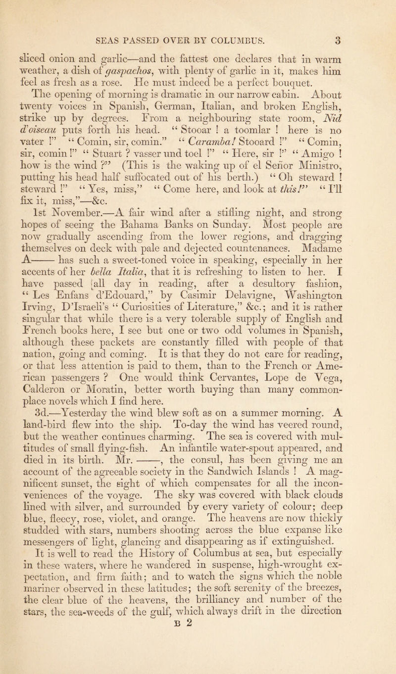 sliced onion and garlic—and the fattest one declares that in warm weather, a dish of gaspachos, with plenty of garlic in it, makes him feel as fresh as a rose. He must indeed he a perfect bouquet. The opening of morning is dramatic in our narrow cabin. About twenty voices in Spanish, German, Italian, and broken English, strike up by degrees. From a neighbouring state room, Nid loiseau puts forth his head. “ Stooar ! a toomlar ! here is no vater !” “ Comin, sir, comm.” “ Caramba! Stooard !” “ Comin, sir, comin!” “ Stuart ? vasser und toel !” “ Here, sir !” “Amigo ! how is the wind (This is the waking up of el Seiior Ministro, putting his head half suffocated out of his berth.) “ Oh steward ! steward!” “Yes, miss,” “Come here, and look at this!” “I’ll &c. fix it, miss,” 1st November.—A fair wind after a stifling night, and strong hopes of seeing the Bahama Banks on Sunday. Most people are now gradually ascending from the lower regions, and dragging themselves on deck with pale and dejected countenances. Madame A has such a sweet-toned voice in speaking, especially in her accents of her bella Italia, that it is refreshing to listen to her. I have passed [all day in reading, after a desultory fashion, “ Les Enfans d’Edouard,” by Casimir Delavigne, Washington Irving, D’Israeli’s “ Curiosities of Literature,” &c.; and it is rather singular that while there is a very tolerable supply of English and French books here, I see but one or two odd volumes in Spanish, although these packets are constantly filled with people of that nation, going and coming. It is that they do not care for reading, or that less attention is paid to them, than to the French or Ame- rican passengers ? One would think Cervantes, Lope de Vega, Calderon or Moratin, better worth buying than many common- place novels which I find here. 3d.-—Yesterday the wind blew soft as on a summer morning. A land-bird flew into the ship. To-day the wind has veered round, but the weather continues charming. The sea is covered with mul- titudes of small flying-fish. An infantile water-spout appeared, and died in its birth. Mr. , the consul, has been giving me an account of the agreeable society in the Sandwich Islands ! A mag- nificent sunset, the sight of which compensates for all the incon- veniences of the voyage. The sky was covered with black clouds lined with silver, and surrounded hy every variety of colour; deep blue, fleecy, rose, violet, and orange. The heavens are now thickly studded with stars, numbers shooting across the blue expanse like messengers of fight, glancing and disappearing as if extinguished. It is well to read the History of Columbus at sea, but especially in these waters, where he wandered in suspense, high-wrought ex- pectation, and firm faith; and to watch the signs which the noble mariner observed in these latitudes; the soft serenity of the breezes, the clear blue of the heavens, the brilliancy and number of the stars, the sea-weeds of the gulf, which always drift in the direction B 2