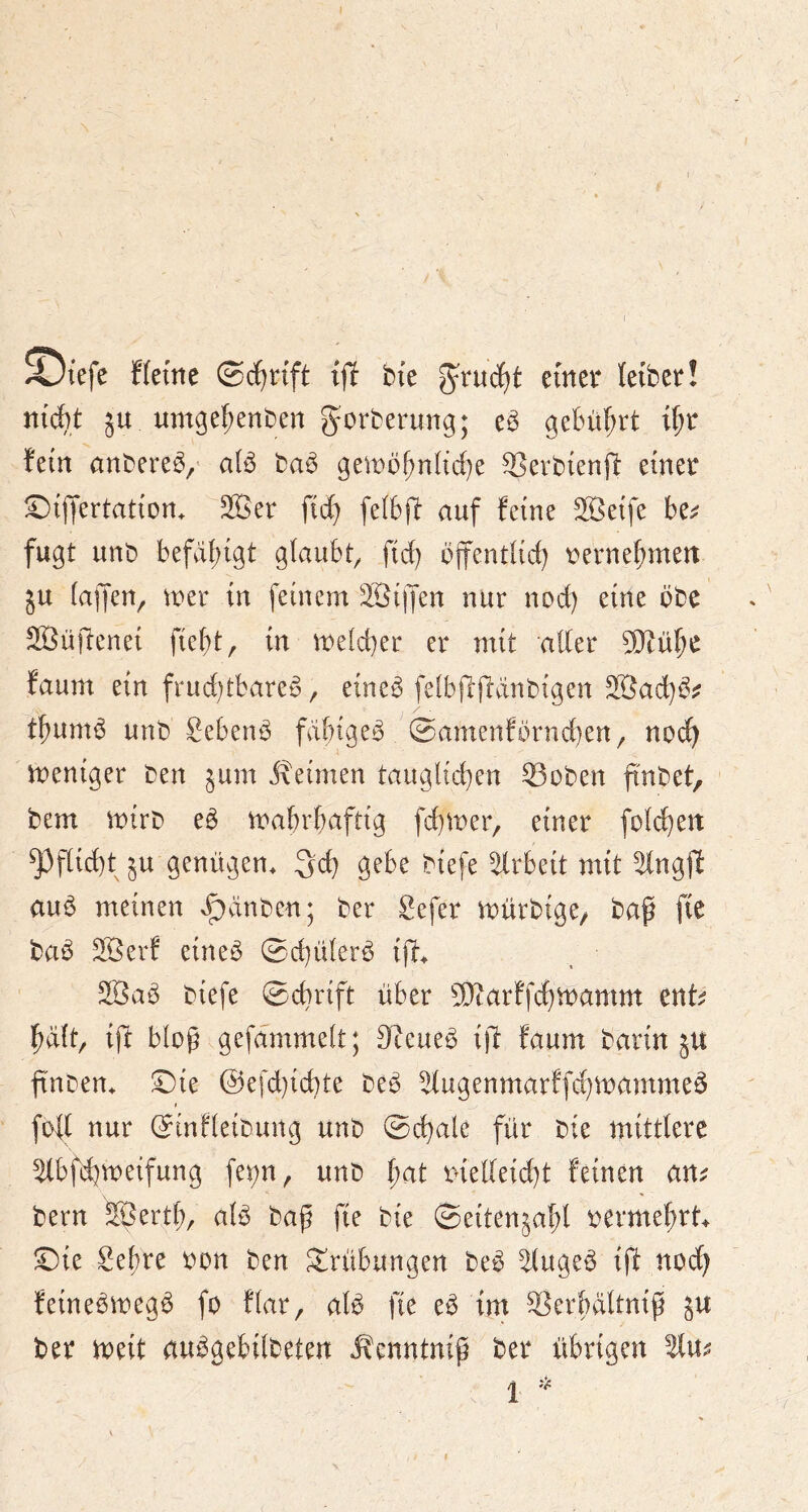 ^iefe ffei'ne ©c^nft ijl bfe einer leibet! niAt 5U um^e^enben g^orberung; e^ gebührt i^r fein anbereö,’ aiö ba^ gemi)|)nHd)e SScrbienfi einet ;^ijyertation. 2Bet fid} [e(6(b auf feine SBeife bei? fugt unb befdi;igt glaubt^ fid) bjfentlid) terne^men ju (ajfen^ iter in feinem äöijjen nur nod) eine öbe SBüftenei fiebt, in melcber et mit alter 9}iübe faum ein frud)tbare^, eine^ feibjlffdnbigen Söad)^:: tbum^ unb Sebenö fähige^ 0amenfbrnd}en, noi) meniger ben §um Jxeimen tauglichen ©oben finbet, bem mirb e^ mabrbaftig fchmer, einer fold)en ^flid)tju genügen, geh S^be biefe Arbeit mit ^ng(1l auö meinen x^dnben; ber Sefet n^ürbige/ baf fte ba^ SBerf eine^ ©d}ülerb ijf. 2Bab biefe ©ebrift über 9}tarffd)n:)amm ent^ halt, ift bloß gefammelt; Steuer i)l faum barin ju finben. ©te @efd}id)te be^ ^ugenmarffchinammeö fod nur ©infleibung unb ©chale für bie mittlere ybfdjmeifung fei;n, unb l)at melleid}t feinen am bern S^ertl), aB bap fte bie ©eitenjabl termebtt^ ©ie Sebte ton ben Trübungen be^ ^(uge^ ift nodb feinebmeg^ fo flar, ate fie eö im S^erbdltnip ju bet meit au^gebilbeten ^enntnip bet übrigen 1