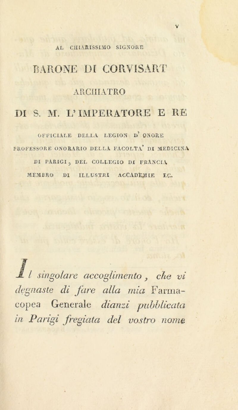 AL CHIARISSIMO SIGNORE BARONE DI COR VIS ART ARCIIIATRO DI S. M. L’IMPERATORE E RE OFFICIALE DELLA LEGION d’ ONORE PROFESSORE ONORARIO DELLA FACOLTÀ* DI MEDICINA DI PARIGI p DEL COLLEGIO DI FRANCIA MEMBRO DI ILLUSTRI ACCADEMIE EC. / singolare accoglimento , che vi degnaste di fare alla mia Farma- copea Generale dianzi pubblicata in Parigi fregiata del vostro nome