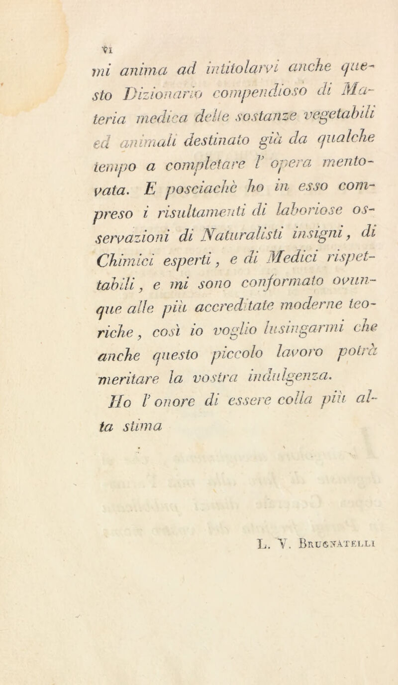 sto Dizionario compendioso di Ma- teria medica delie sostanze vegetabili ed ammali destinato già da qualche tempo a completare l opera mento- vata. E posciachè ho ni esso com- preso i risuItamenli di laboriose os- servazioni di Naturalisti insigni, di Chimici esperti, e di Medici rispet- tabili , e mi sono conformato ovun- que alle piu accreditate moderne teo- riche , così lo voglio lusingarmi che anche questo piccolo lavoro potrà meritare la vostra indulgenza. Ho r onore di essere colia piu al- ta stima L. Y. Brugcatelli