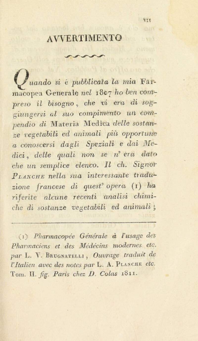 avvertimento \7uando si è pubblicata la mia Far- macopea Generale nel 1807 ho ben com- preso il bisogno, che vi era di sog- giungervi ol suo compimento un com- pendio di Materia Medica delle sostan- ze vegetabili ed animali più opportune a conoscersi dagli Speziali e dai .Me- dici , delle quali non se rì era dato che un semplice elenco. Il eh. SignoY Planche nella sua interessante ti ridu- zione francese di quest? opera (i) ha riferite alcune recenti analisi chimi- che di sostanze vegetabili ed animali ; (i) Pharmacopée Generale à Fusage des Phannaciens et des Médécins modemes etc, par L. Y. Brugnatellì , Ouvmge tradiva de VItalica avec des notes par L. A. Planche etc, Tom, IL fig„ Paris ckez D. Colas iBii.