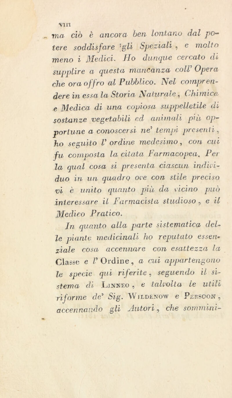 MIX ma ciò è ancora ben lontano dal po- tere soddisfare [gli Speziali , e inolio meno i Medici. Ilo dunque ca t ato di supplire a questa mancanza coir Opera che ora offro al Pubblico. Nel compren- dere in essa la Storia ]\atziraie ^ (chimica e Medica di una copiosa suppelletile di sostanze vegetabili ed' animali più op- portune a conoscersi ne3 tempi presenti, ho seguito V ordine medesimo, con cui fu composta la citata Farmacopea, Per la qual cosa si presenta ciascun indivì- duo in un quadro ove con stile preciso vi è unito quanto più da vicino può interessare il Farmacista studioso , e il Medico Pratico. In quanto alla parte sistematica del- le piante medicinali ho reputato esseri- ziale cosa accennare con esattezza la Classe e V Ordine, a cui appartengono le specie qui riferite, seguendo il si- stema di Ljnneo , e talvolta le utili riforme de9 Sig. Wjldenow e Persoon , accennando gli jiutori ? che somminì-