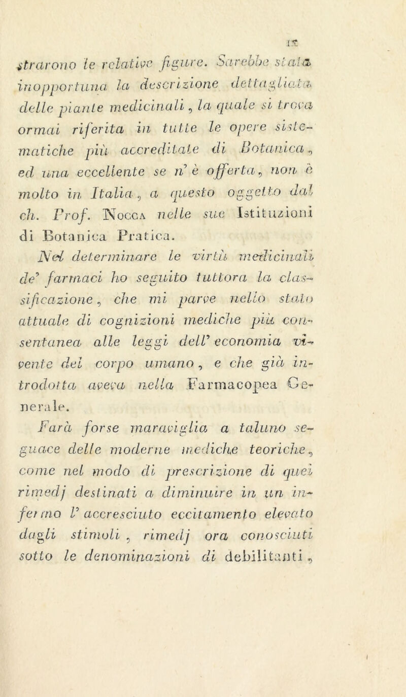 tirarono le relative figure, darebbe stala inopportuna lei descrizione dettagliasti* delle piante medicinali, la quale si tracci ormai riferita in tutte le opere siste- matiche quii accreditale di Botanica 0 ed, una eccellente se n è offerta, non è molto in Italia, a questo oggetto dal eh. Prof. Nocca nelle sue Istituzioni di Botanica Pratica. Ned determinare le virtù merli duali de9 farmaci ho seguito tuttora la clas- sificazione , che mi parve nello -stalo attuale di cognizioni mediche più con- sentanea alle leggi dell’ economia vi- vente del corpo umano, e che già in- trodotta aveva nella Farmacopea Ge- nera ìe. Farà forse maraviglia\ a taluno se- guace delle moderne mediche teoriche, come nel modo di prescrizione di quei rimedj destinati a diminuire in un in- fermo V accresciuto eccitamento elevato dagli stimoli 5 rimedj ora conosciuti sotto le denominazioni di debilitanti ,